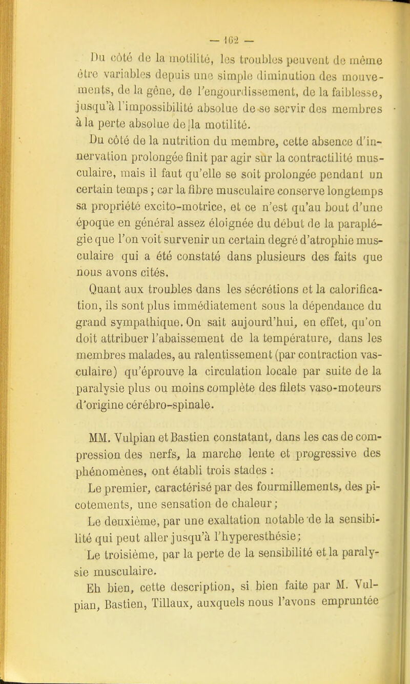 Du côté de la moLilitu, les troubles peuvent de même être variables depuis une simple diminution des mouve- ments, de la gêne, de l'engourdissement, do la faiblesse, jusqu'il l'impossibilité absolue de se servir des membres à la perte absolue de lia motilité. Bu côté de la nutrition du membre, cette absence d'in- nervation prolongée finit par agir sur la contractilité mus- culaire, mais il faut qu'elle se soit prolongée pendant un certain temps ; car la fibre musculaire conserve longtemps sa propriété excito-motrice, et ce n'est qu'au bout d'une époque en général assez éloignée du début de la paraplé- gie que l'on voit survenir un certain degré d'atropbie mus- culaire qui a été constaté dans plusieurs des faits que nous avons cités. Quant aux troubles dans les sécrétions et la calorifîca- tion, ils sont plus immédiatement sous la dépendance du grand sympathique. On sait aujourd'hui, en effet, qu'on doit attribuer l'abaissement de la température, dans les membres malades, au ralentissement (par contraction vas- culaire) qu'éprouve la circulation locale par suite de la paralysie plus ou moins complète des filets vaso-moteurs d'origine cérébro-spinale. MM. Vulpian et Bastion constatant, dans les cas de com- pression des nerfs, la marche lente et progressive des phénomènes, ont établi trois stades : Le premier, caractérisé par des fourmillements, des pi- cotements, une sensation de chaleur ; Le deuxième, par une exaltation notable de la sensibi- lité qui peut aller jusqu'à l'hyperesthésie; Le troisième, par la perte de la sensibilité et la paraly- sie musculaire. Eh bien, cette description, si bien faite par M. Vul- pian, Bastion, ïillaux, auxquels nous l'avons empruntée