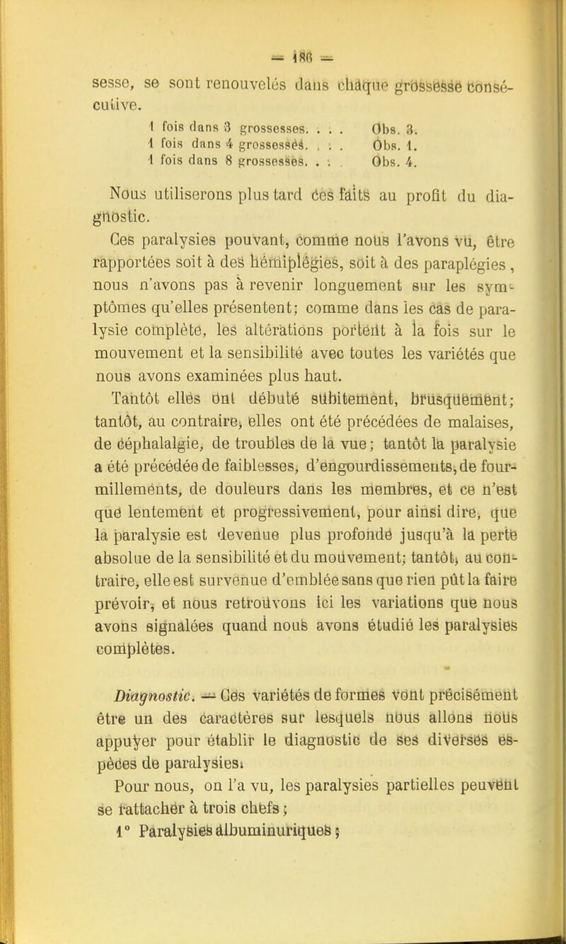 sesse, se sont renouvelés dans cliàque grbssissse consé- cutive. 1 fois dans 3 grossesses. . . . Obs. 3. 1 fois dans 4 grossesséà. . . . Obs. i. 1 fois dans 8 grossesses. . •. Obs. 4. Nous utiliserons plus tard Ces faltë au profit du dia- gnostic. Ces paralysies pouvant, comme nous l'avons vu, être rapportées soit à des hémiplégies, soit à des paraplégies , nous n'avons pas à revenir longuement sur les sym- ptômes qu'elles présentent; comme dans les cas de para- lysie complète, les altérations porléilt à la fois sur le mouvement et la sensibilité avec toutes les variétés que nous avons examinées plus haut. Taiitôt elles Ont débuté siibitement, bfusqilëiiifeiit; tantôt, au contraire> elles ont été précédées de malaises, de ééphalalgie, de troubles de la vue ; tantôt la paralysie a été précédée de faiblesses, d'engourdissements, de four-* millements, de douleurs dans les membres, et ce n'est qué lentement et progressivenient, pour ainsi dire, que la paralysie est devenue plus profondé jusqu'à la pertfe absolue de la sensibilité et du mouvement; tantôt) au con- traire, elle est survenue d'emblée sans que rien pût la faire prévoir^ et nous retroiivons Ici les variations que nous avons signalées quand noufe avons étudié les paralysies coniplètes. Dm^nostic. — Gës variétés déformes Vont précisément être un des caractères sur lesquels nous allons noUs appuyer pour établir le diagnostic de iseâ divet-sës és- pèôes de paralysiesi Pour nous, on l'a vu, les paralysies partielles peuvëni se fattachër à trois chëfs ;