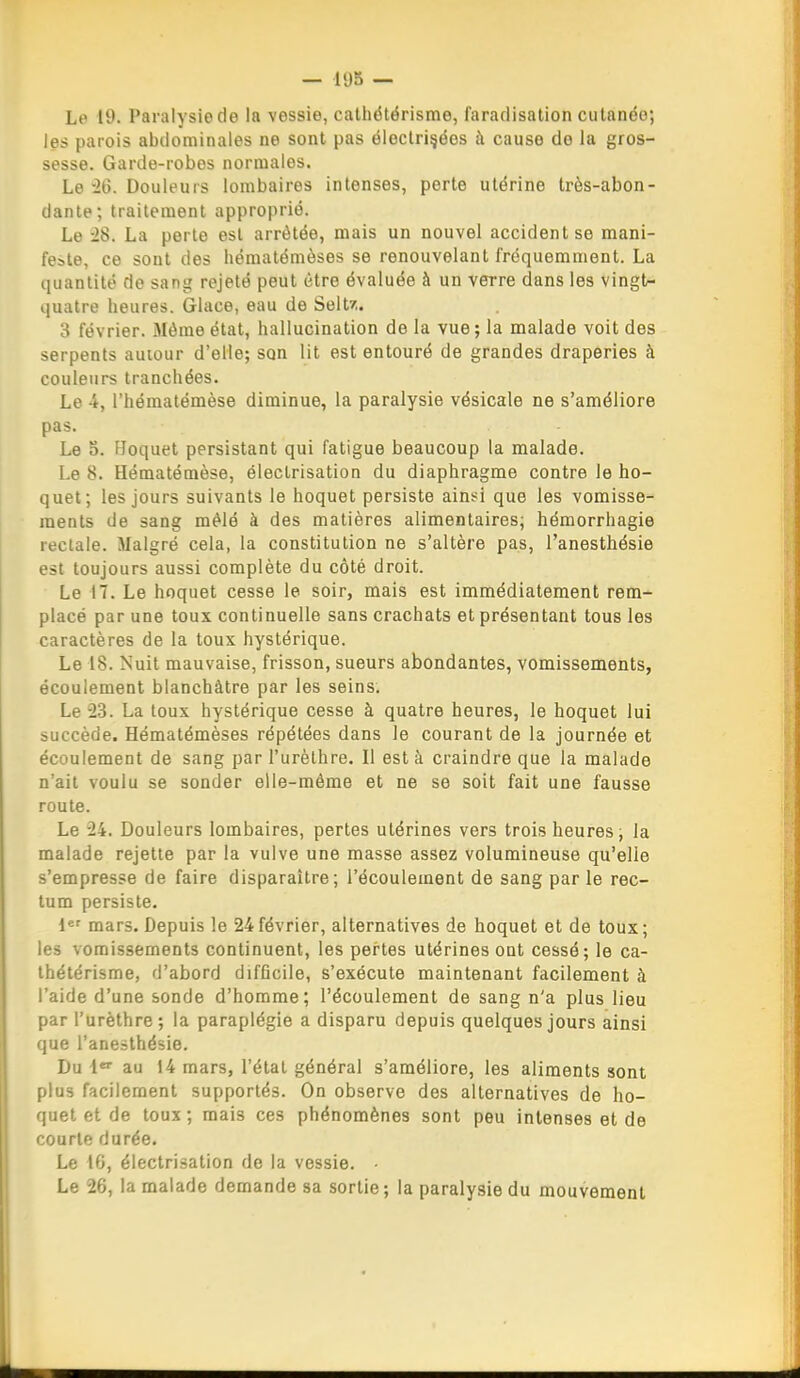 Le 19. Paralysie de la vessie, cathétërisme, fararlisation cutanée; les parois abdominales ne sont pas ëloclri^éos à cause do la gros- sesse. Garde-robes normales. Le -26. Douleurs lombaires intenses, perte utérine très-abon- dante; traitement approprié. Le -28. La perte est arrêtée, mais un nouvel accident se mani- feste, ce sont des hématémèses se renouvelant fréquemment. La quantité de sang rejeté peut être évaluée à un verre dans les vingt- quatre heures. Glace, eau de Seltz. 3 février. Môme état, hallucination de la vue; la malade voit des serpents autour d'elle; son lit est entouré de grandes draperies à couleurs tranchées. Le 4, l'hémalémèse diminue, la paralysie vésicale ne s'améliore pas. Le o. Hoquet persistant qui fatigue beaucoup la malade. Le 8. Hématémèse, éleclrisation du diaphragme contre le ho- quet; les jours suivants le hoquet persiste ainsi que les vomisse- ments de sang mêlé à des matières alimentaires; hémorrhagie rectale. Malgré cela, la constitution ne s'altère pas, l'anesthésie est toujours aussi complète du côté droit. Le 17. Le hoquet cesse le soir, mais est immédiatement rem- placé par une toux continuelle sans crachats et présentant tous les caractères de la toux hystérique. Le 18. Nuit mauvaise, frisson, sueurs abondantes, vomissements, écoulement blanchâtre par les seins. Le -23. La toux hystérique cesse à quatre heures, le hoquet lui succède. Hématémèses répétées dans le courant de la journée et écoulement de sang par l'urèthre. Il esta craindre que la malade n'ait voulu se sonder elle-même et ne se soit fait une fausse route. Le 24. Douleurs lombaires, pertes utérines vers trois heures, la malade rejette par la vulve une masse assez volumineuse qu'elle s'empresse de faire disparaître; l'écoulement de sang par le rec- tum persiste. i mars. Depuis le 24février, alternatives de hoquet et de toux; les vomissements continuent, les pertes utérines ont cessé; le ca- thétérisme, d'abord difficile, s'exécute maintenant facilement à l'aide d'une sonde d'homme; l'écoulement de sang n'a plus lieu par l'urèthre; la paraplégie a disparu depuis quelques jours ainsi que l'anesthésie. Du 1 au 14 mars, l'état général s'améliore, les aliments sont plus facilement supportés. On observe des alternatives de ho- quet et de toux; mais ces phénomènes sont peu intenses et de courte durée. Le 16, éleclrisation de la vessie. Le 26, la malade demande sa sortie ; la paralysie du mouvement