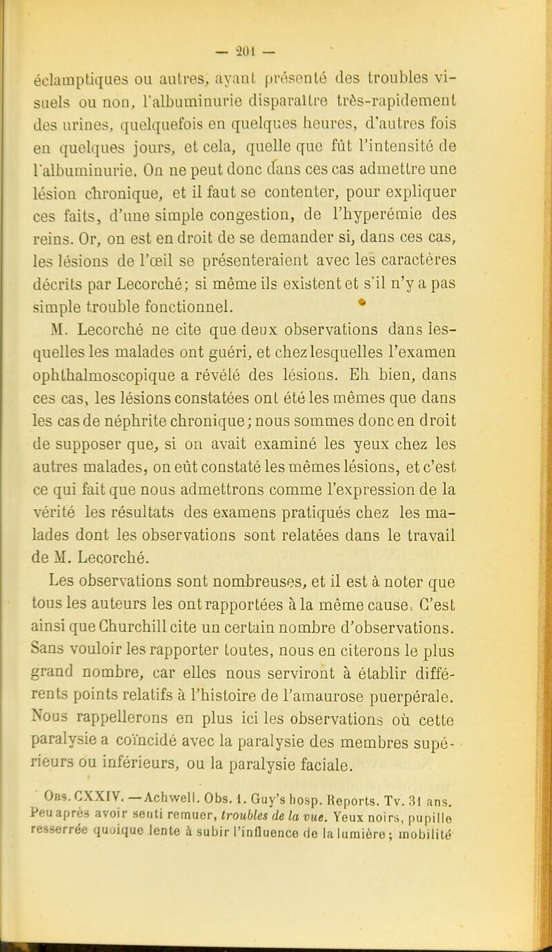 éclauiptiques ou autres, ayauL présenté des troubles vi- suels ou non, Talbuminurie disparaître très-rapidement des urines, quelquefois en quelques heures, d'autres fois en quelques jours, et cela, quelle que fût l'intensité de l'albuminurie. On ne peut donc dans ces cas admettre une lésion chronique, et il faut se contenter, pour expliquer ces faits, d'une simple congestion, de l'hyperémie des reins. Or, on est en droit de se demander si, dans ces cas, les lésions de l'œil se présenteraient avec les caractères décrits par Lecorché; si même ils existent et s'il n'y a pas simple trouble fonctionnel. • M. Lecorché ne cite que deux observations dans les- quelles les malades ont guéri, et chez lesquelles l'examen ophthalmoscopique a révélé des lésions. Eh bien, dans ces cas, les lésions constatées ont été les mêmes que dans les cas de néphrite chronique ; nous sommes donc en droit de supposer que, si on avait examiné les yeux chez les autres malades, on eût constaté les mêmes lésions, et c'est ce qui fait que nous admettrons comme l'expression de la vérité les résultats des examens pratiqués chez les ma- lades dont les observations sont relatées dans le travail de M. Lecorché. Les observations sont nombreuses, et il est à noter que tous les auteurs les ont rapportées à la même cause-. C'est ainsi que Churchill cite un certain nombre d'observations. Sans vouloir les rapporter toutes, nous en citerons le plus grand nombre, car elles nous serviront à établir diffé- rents points relatifs à l'histoire de l'amaurose puerpérale. Nous rappellerons en plus ici les observations oii cette paralysie a coïncidé avec la paralysie des membres supé- rieurs ou inférieurs, ou la paralysie faciale. Obs. CXXIV. — Achwell. Obs. 1. Guy's bosp. Reports. Tv. 31 ans. Peu après avoir senti remuer, troubles de la vue. Yeux noirs, pupille resserrée quoique lente à subir l'influence de la lumière ; mobilité