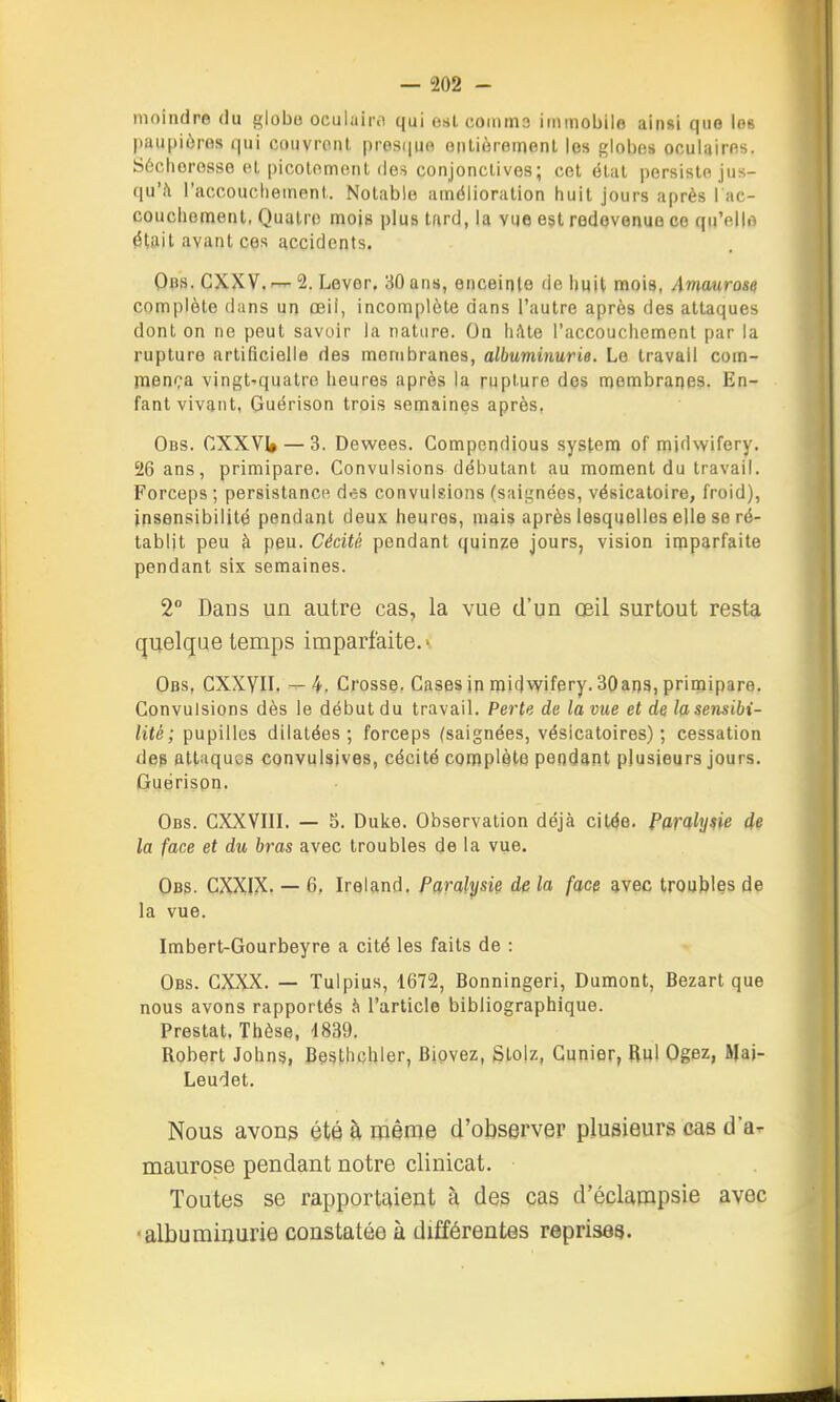 moindre du globo oculaiicT qui est coinms immobile ainsi que les paupières qui couvrent pres(|uo oiilièremenl les globes oculaires. Sécheresse el picolemenl des conjonclives; cet état persiste jus- qu'à l'accouclieinent. Notable amélioration huit jours après l ac- couchement, Quatre mois plus tard, la vue est redevenue ce qu'elle était avant ces accidents. Ops. CXXV. — 2. Lever, 30 ans, enceinte de huit mois, Amaurose complète dans un œil, incomplète dans l'autre après des attaques dont on ne peut savoir la nature. On hhle l'accouchement par la rupture artificielle des membranes, albuminurie. Le travail com- menç'a vingt-quatre heures après la rupture des membranes. En- fant vivant, Guérison trois semaines après. Obs. CXXVI» — 3. Dewees. Compendious system of midwifery. 26 ans, primipare. Convulsions débutant au moment du travail. Forceps; persistance d.;s convulsions (sai|,'nées, vésicatoire, froid), insensibilité pendant deux heures, mais après lesquelles elle se ré- tablit peu à peu. Cécité pendant quinze jours, vision imparfaite pendant six semaines. 2° Dans un autre cas, la vue d'un œil surtout resta quelque temps imparfaite.' Obs, CXXyiL —4. Crosse, Cases in midvv'ifery. SOans, primipare. Convulsions dès le début du travail. Perte de la vue et de la sensibi- lité; fup\[\e& dilatées; forceps (saignées, vésicatoires) ; cessation des attaques convulsives, cécité complète pendant plusieurs jours. Guérison. Obs. CXXVin. — 5. Duke. Observation déjà citée. Paralyne de la face et du bras avec troubles de la vue. Obs. CXXIX. — 6, Ireland. farahjsie de la face avec troubles de la vue. Imbert-Gourbeyre a cité les faits de : Obs. CXXX. — Tulpius, 1672, Bonningeri, Dumont, Bezart que nous avons rapportés à l'article bibliographique. Prestat, Thèse, 1839. Robert Johns, Besthchler, Bipvez, Stolz, Gunier, Rul Ogez, Mai- Leudet. Nous avons été h même d'observer plusieurs cas d'à- maurose pendant notre clinicat. Toutes se rapportaient à des cas d'éclampsie avec ■albuminurie constatée à différentes reprises.