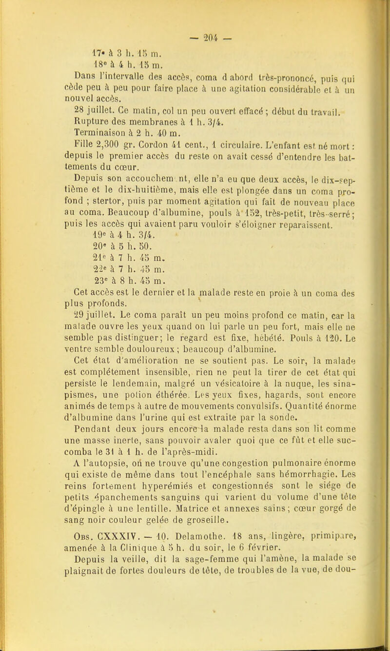 17* h 3 h. ir) m. 18« à 4 h. 15 m. Dans l'intervalle des accès, coma d abord très-prononcé, puis qui cède peu h peu pour faire place à une agitation considérable et h un nouvel accès. 28 juillet. Ce malin, col un peu ouvert effacé ; début du travail. Rupture des membranes h i h. 3/4. Terminaison à 2 h. iO m. Fille 2,300 gr. Cordon 41 cent., 1 circulaire. L'enfant est. né mort : depuis le premier accès du reste on avait cessé d'entendre les bat- tements du cœur. Depuis son accouchem nt, elle n'a eu que deux accès, le dix-?ep- tiôme et le dix-huitième, mais elle est plongée dans un coma pro- fond ; stertor, puis par moment agitation qui fait de nouveau place au coma. Beaucoup d'albumine, pouls à'152, très-petit, très-serré; puis les accès qui avaient paru vouloir s'éloigner reparaissent. 19« à 4 h. 3/4. 20 à 5 h. 50. 21e à 7 h. 45 m. 22« à 7 h. 45 m. 23« à 8 h. 45 m. Cet accès est le dernier et la malade reste en proie à un coma des plus profonds. 29 juillet. Le coma paraît un peu moins profond ce matin, car la malade ouvre les yeux quand on lui parle un peu fort, mais elle ne semble pas distinguer; le regard est fixe, hébété. Pouls à 120. Le ventre semble douloureux ; beaucoup d'albumine. Cet état d'amélioration ne se soutient pas. Le soir, la malade est complètement insensible, rien ne peut la tirer de cet état qui persiste le lendemain, malgré un vésicaioire à la nuque, les sina- pismes, une polion éthérée. Les yeux fixes, hagards, sont encore animés de temps à autre de mouvements convulsifs. Quantité énorme d'albumine dans l'urine qui est extraite par la sonde. Pendant deux jours encore^a malade resta dans son lit comme une masse inerle, sans pouvoir avaler quoi que ce fût et elle suc- comba le 31 à 1 h. de l'après-midi. A l'autopsie, on ne trouve qu'une congestion pulmonaire énorme qui existe de môme dans tout l'encéphale sans hémorrhagie. Les reins fortement hyperémiés et congestionnés sont le siège de petits épanchements sanguins qui varient du volume d'une tête d'épingle à une lentille. Matrice et annexes sains; cœur gorgé de sang noir couleur gelée de groseille. Obs. CXXXIV. — 10. Delamothe. 18 ans, lingère, primip.ire, amenée à la Clinique à 5 h. du soir, le 6 février. Depuis la veille, dit la sage-femme qui l'amène, la malade se plaignait de fortes douleurs de tète, de troubles de la vue, de dou-