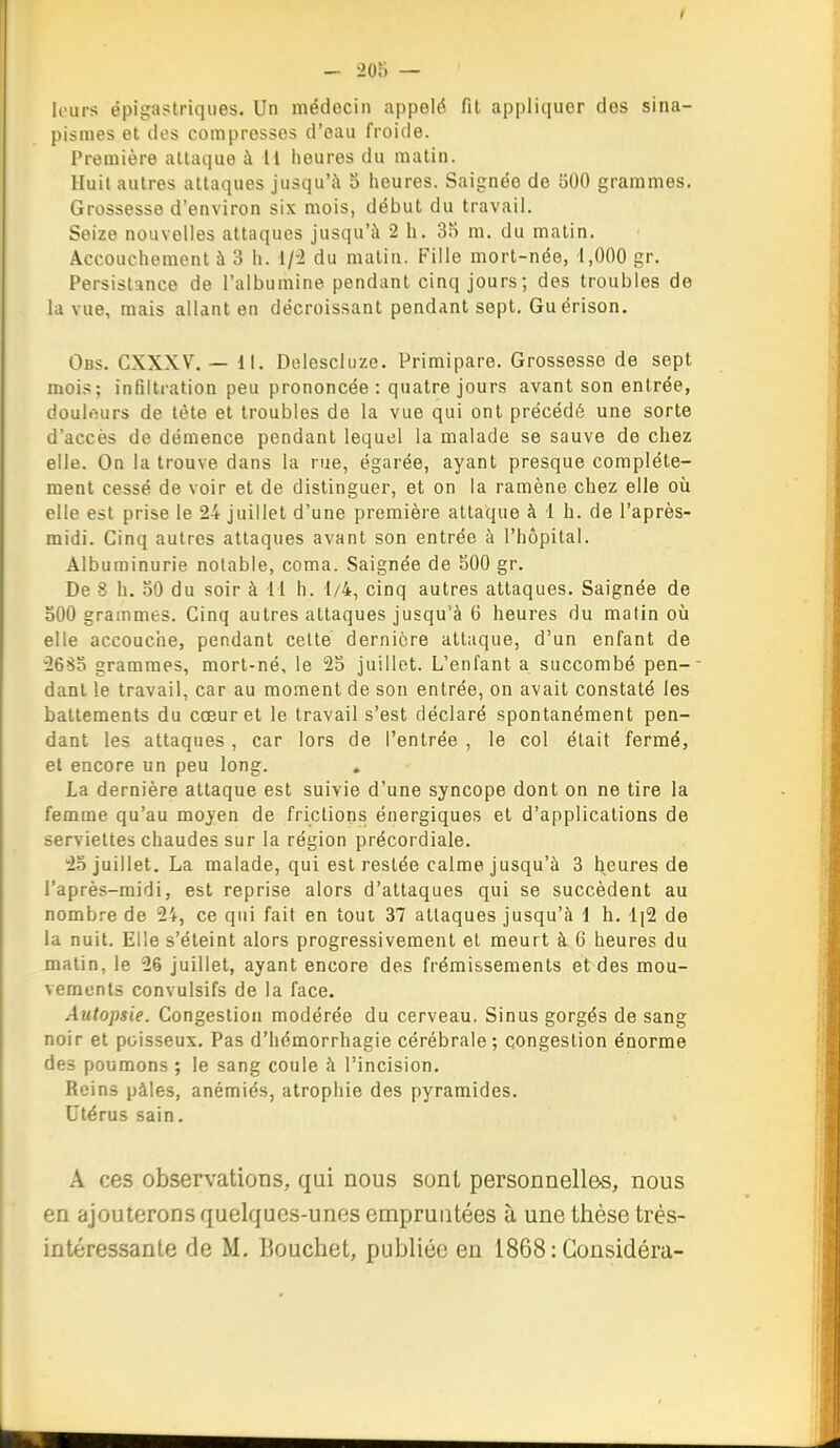 I - 205 — li'urs épigastriqiies. Un médecin appelé fit appliquer dos sina- pismes et des compresses d'eau froide. Première attaque à 11 heures du matin. Huit autres attaques jiisquW o heures. Saignée de 500 grammes. Grossesse d'environ six mois, début du travail. Seize nouvelles attaques jusqu'à 2 h. 3f) m. du matin. Accouchement à 3 h. 1/-2 du matin. Fille mort-née, 1,000 gr. Persistance de l'albumine pendant cinq jours; des troubles de la vue, mais allant en décroissant pendant sept. Guérison. Obs. CXXXV. — 11. Delescluze. Primipare. Grossesse de sept mois; infiltration peu prononcée: quatre jours avant son entrée, doulôurs de tète et troubles de la vue qui ont précédé une sorte d'accès de démence pondant lequel la malade se sauve de chez elle. On la trouve dans la rue, égarée, ayant presque complète- ment cessé de voir et de distinguer, et on la ramène chez elle où elle est prise le 24 juillet d'une première attaque à 1 h. de l'après- midi. Cinq autres attaques avant son entrée à l'hôpital. Albuminurie notable, coma. Saignée de 500 gr. De 8 h. 50 du soir à il h. 1/4, cinq autres attaques. Saignée de 500 grammes. Cinq autres attaques jusqu'à 6 heures du matin où elle accouche, pendant celte dernière attaque, d'un enfant de •26So grammes, mort-né, le 25 juillet. L'enfant a succombé pen-- dant le travail, car au moment de son entrée, on avait constaté les battements du cœur et le travail s'est déclaré spontanément pen- dant les attaques, car lors de l'entrée , le col était fermé, et encore un peu long. . La dernière attaque est suivie d'une syncope dont on ne tire la femme qu'au moyen de frictions énergiques et d'applications de serviettes chaudes sur la région précordiale. 25 juillet, La malade, qui est restée calme jusqu'à 3 heures de l'après-midi, est reprise alors d'attaques qui se succèdent au nombre de 24, ce qui fait en tout 37 attaques jusqu'à i h. '1[2 de la nuit. Elle s'éteint alors progressivement et meurt à 6 heures du matin, le 26 juillet, ayant encore des frémissements et des mou- vements convulsifs de la face. Autopsie. Congestion modérée du cerveau. Sinus gorgés de sang noir et poisseux. Pas d'hémorrhagie cérébrale ; congestion énorme des poumons ; le sang coule à l'incision. Reins pâles, anémiés, atrophie des pyramides. Utérus sain. A ces observations, qui nous sont personnelles, nous en ajouterons quelques-unes empruntées à une thèse trés- intéressante de M. Couchet, publiée en 1868: Considéra-