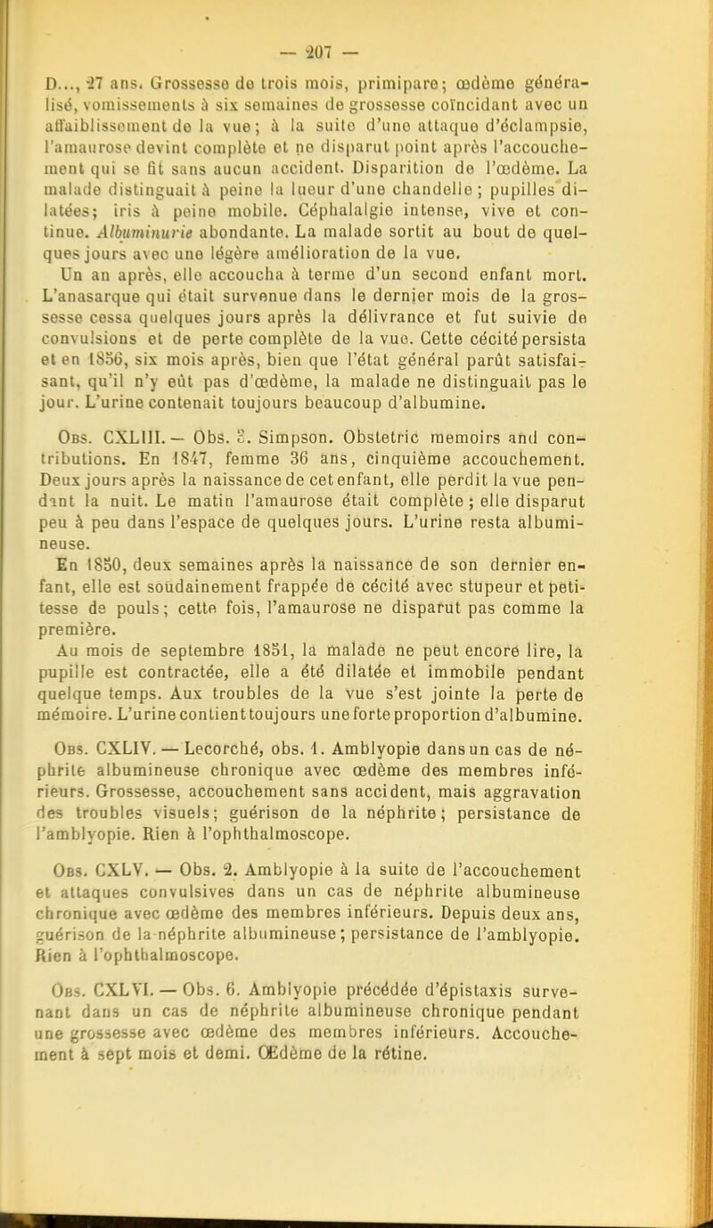 D..., il ans. Grossesse do trois mois, primipare; œdème généra- lisé, vomissements à six semaines de grossesse coïncidant avec un atl'uiblissement de la vue; à la suite d'une attaque d'éclampsie, l'amaurose devint complète et ne disparut point après l'accouche- ment qui se fit sans aucun accident. Disparition de l'œdème. La malade distinguait ;\ peine la luour d'une chandelle; pupilles di- latées; iris à peine mobile. Céphalalgie intense, vive et con- tinue. Albuminurie abondante. La malade sortit au bout de quel- ques jours avec une légère amélioration de la vue. Un au après, elle accoucha à terme d'un second enfant mort. L'anasarque qui était survenue dans le dernier mois de la gros- sesse cessa quelques jours après la délivrance et fut suivie de convulsions et de perte complète de la vue. Cette cécité persista et en 1856, six mois après, bien que l'état général parût satisfai- sant, qu'il n'y eût pas d'œdème, la malade ne distinguait pas le jour. L'urine contenait toujours beaucoup d'albumine. Obs. CXLin. — Obs. £. Simpson. Obstetric raemoirs and con- tributions. En 1847, femme 36 ans, cinquième accouchement. Deux jours après la naissance de cetenfant, elle perdit la vue pen- dint la nuit. Le matin l'amaurose était complète ; elle disparut peu à peu dans l'espace de quelques jours. L'urine resta albumi- neuse. En 1830, deux semaines après la naissance de son dernier en- fant, elle est soudainement frappée de cécité avec stupeur et peti tesse de pouls; cette fois, l'amaurose ne disparut pas comme la première. Au mois de septembre 1851, la malade ne peut encore lire, la pupille est contractée, elle a été dilatée et immobile pendant quelque temps. Aux troubles de la vue s'est jointe la perte de mémoire. L'urine contient toujours une forte proportion d'albumine. Obs. CXLIV. — Lecorché, obs. l. Amblyopie dans un cas de né- phrite albumineuse chronique avec œdème des membres infé- rieurs. Grossesse, accouchement sans accident, mais aggravation des troubles visuels; guérison de la néphrite; persistance de l'amblyopie. Rien à l'ophthalmoscope. Obs. GXLV. — Obs. 2. Amblyopie à la suite de l'accouchement et attaques convulsives dans un cas de néphrite albumineuse chronique avec œdème des membres inférieurs. Depuis deux ans, guérison de la néphrite albumineuse; persistance de l'amblyopie. Rien à l'ophthalmoscope. Obs. CXLVL — Obs. 6. Amblyopie précédée d'épistaxis surve- nant dans un cas de néphrite albumineuse chronique pendant une grossesse avec œdème des membres inférieurs. Accouche- ment à sept mois et demi. CEdème de la rétine.