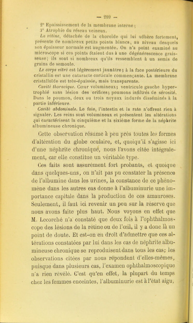 1 R|)aississcmeiil de la membrane interne; 3 Alropliie du rdscau veineux. La rétine, détachée de la choroïde qui lui adhère fortement, présente de nombreux petits points blancs, au niveau desquels son épaisseur normale est augmentée. On n'a point examiné au microscope si ces points étaient dus à une dégénérescence grais- seuse; ils sont si nombreux qu'ils ressemblent à un semis de grains de semoule. Le corps vitré est légèrement jaunfttre; à la face postérieure du cristallin est une cataracte corticale commençante. La membrane cristalloïde est trôs-épaissie, mais transparente. Cavité thoracique. Cœur volumineux; ventricule gauche hyper- trophié sans lésion des orifices; poumons infiltrés de sérosité. Dans le poumon, deux ou trois noyaux indurés disséminés à la partie inférieure. Cavité abdominale. Le foie, l'intestin et la rate n'offrent rien à signaler. Les reins sont volumineux et présentent les altérations qui caractérisent la cinquième et la sixième forme de la népbrite albumineuse chronique. Cette observation résume à peu près toutes le.= formes d'altération du globe oculaire, et, quoiqu'il s'agisse ici d'une néphrite chronique, nous l'avons citée intégrale- ment, car elle constitue un véritable type. Ces faits sont assurément fort probants, et quoique dans quelques-uns, on n'ait pas pu constater la présence de l'albumine dans les urines, la constance de ce phéno- mène dans les autres cas donne à l'albuminurie une im- portance capitale dans la production de ces amauroses. Seulement, il faut ici revenir un peu sur la réserve que nous avons faite plus haut. Nous voyons en effet que M. Lecorché n'a' constaté que deux fois à l'ophthalmos- cope des lésions de la rétine ou de l'œil, il y a donc là un point de doute. Et est-on en droit d'admettre que ces al- térations constatées par lui dans les cas de néphrite albu- mineuse chronique se reproduisent dans tous les cas; les observations citées par nous répondent d'elles-mêmes, puisque dans plusieurs cas, l'examen ophthalmoscopique n'a rien révélé. C'est qu'en effet, la plupart du temps chez les femmes enceintes, l'albuminurie est à l'état aigu,