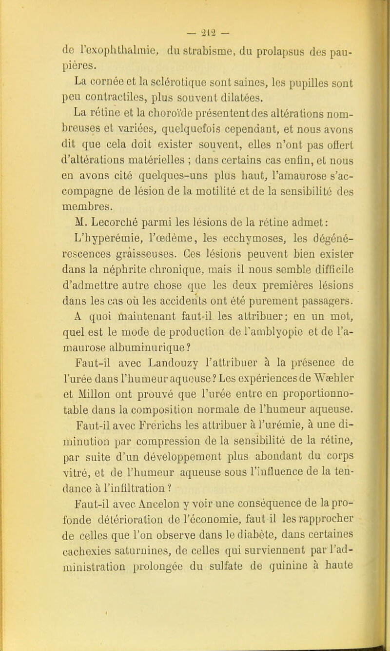 — — de rexoplillialmic, du strabisme, du prolai)sus des pau- pières. La cornée et la sclérotique sont saines, les pupilles sont peu contractiles, plus souvent dilatées. La rétine et la choroïde présentent des altérations nom- breuses et variées, quelquefois cependant, et nous avons dit que cela doit exister souvent, elles n'ont pas offert d'altérations matérielles ; dans certains cas enfin, et nous en avons cité quelques-uns plus liaut^ l'amaurose s'ac- compagne de lésion de la motilité et de la sensibilité des membres. M. Lecorclié parmi les lésions de la rétine admet: Ij'hyperémie, l'œdème, les ecchymoses, les dégéné- rescences graisseuses. Ces lésions peuvent bien exister dans la néphrite chronique, mais il nous semble difficile d'admettre autre chose que les deux premières lésions dans les cas où les accidents ont été purement passagers. A quoi rtiaintenant faut-il les attribuer; en un mot, quel est le mode de production de l'amblyopie et de l'a- maurose albuminurique? Faut-il avec Landouzy l'attribuer à la présence de l'urée dans l'humeur aqueuse ? Les expériences de Waehler et Millon ont prouvé que l'urée entre en proportionno- table dans la composition normale de l'humeur aqueuse. Faut-il avec Frerichs les attribuer à l'urémie, à une di- minution par compression de la sensibilité de la rétine, par suite d'un développement plus abondant du corps vitré, et de l'humeur aqueuse sous l'influence de la ten- dance à l'infiltration ? Faut-il avec Ancelon y voir une conséquence de la pro- fonde détérioration de l'économie, faut il les rapprocher de celles que l'on observe dans le diabète, dans certaines cachexies saturnines, de celles qui surviennent par l'ad- ministration prolongée du sulfate de quinine à haute I