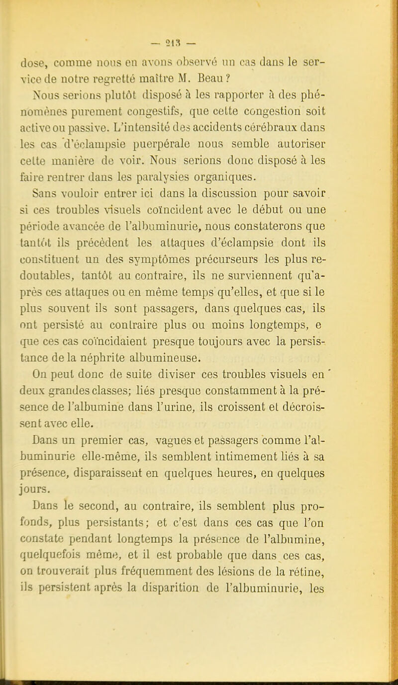 — 21,1 — dose, comme nous en avons observé un cas dans le ser- vice de notre regretté maître M. Beau ? Nous serions plutôt disposé à les rapporter à des phé- nomènes purement congestifs, que cette congestion soit active ou passive. L'intensité des accidents cérébraux dans les cas d'éclampsie puerpérale nous semble autoriser cette manière de voir. Nous serions donc disposé à les faire rentrer dans les paralysies organiques. Sans vouloir entrer ici dans la discussion pour savoir si ces troubles visuels coïncident avec le début ou une période avancée de l'albuminurie, nous constaterons que tantôt ils précèdent les attaques d'éclampsie dont ils constituent un des symptômes précurseurs les plus re- doutables, tantôt au contraire, ils ne surviennent qu'a- près ces attaques ou en même temps qu'elles, et que si le plus souvent ils sont passagers, dans quelques cas, ils ont persisté au contraire plus ou moins longtemps, e que ces cas coïncidaient presque toujours avec la persis- tance de la néphrite albumineuse. On peut donc de suite diviser ces troubles visuels en ' deux grandes classes; liés presque constamment à la pré- sence de l'albumine dans l'urine, ils croissent et décrois- sent avec elle. Dans un premier cas, vagues et passagers comme l'al- buminurie elle-même, ils semblent intimement liés à sa présence, disparaissent en quelques heures, en quelques jours. Dans le second, au contraire, ils semblent plus pro- fonds, plus persistants; et c'est dans ces cas que Ton constate pendant longtemps la présence de l'albumine, quelquefois même, et il est probable que dans ces cas, on trouverait plus fréquemment des lésions de la rétine, ils persistent après la disparition de l'albuminurie, les