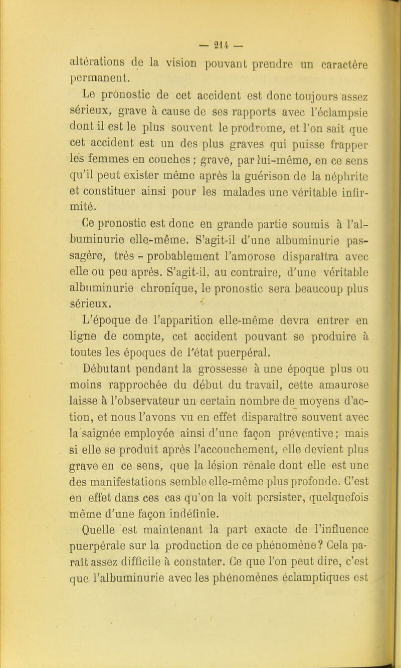 altérations de la vision pouvant prendre un caractère permanent. Le pronostic de cet accident est donc toujours assez sérieux, grave à cause de ses rapports avec l'éclampsie dont il est le plus souvent le prodrome, et l'on sait que cet accident est un des plus graves qui puisse frapper les femmes en couches ; grave, par lui-même, en ce sens qu'il peut exister même après la guérison de la néphrite et constituer ainsi pour les malades une véritable infir- mité. Ce pronostic est donc en grande partie soumis à l'al- buminurie elle-même. S'agit-il d'une albuminurie pas- sagère, très - probablement l'amorose disparaîtra avec elle ou peu après. S'agit-il, au contraire, d'une véritable albuminurie chronique, le pronostic sera beaucoup plus sérieux. L'époque de l'apparition elle-même devra entrer en ligne de compte, cet accident pouvant se produire à toutes les époques de l'état puerpéral. Débutant pendant la grossesse à une époque plus ou moins rapprochée du début du travail, cette amaurose laisse à l'observateur un certain nombre de moyens d'ac- tion, et nous l'avons vu en effet disparaître souvent avec la saignée employée ainsi d'une façon préventive ; mais si elle se produit après l'accouchement, elle devient plus grave en ce sens, que la lésion rénale dont elle est une des manifestations semble elle-même plus profonde. C'est en effet dans ces cas qu'on la voit persister, quelquefois même d'une façon indéfinie. Quelle est maintenant la part exacte de l'influence puerpérale sur la production de ce phénomène? Cela pa- raît assez difficile à constater. Ce que l'on peut dire, c'est que l'albuminurie avec les phénomènes éclamptiques est