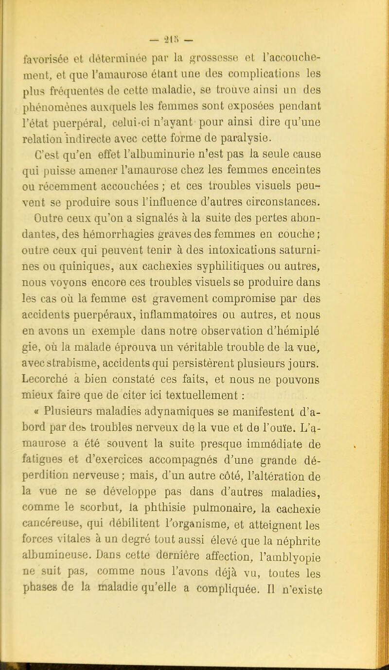 favorisée et déterminée par la grossesse et raccoiiche- ment, et que l'amaurose étant une des complications les plus fréquentes de cette maladie, se trouve ainsi un des phénomènes auxquels les femmes sont exposées pendant l'état puerpéral, celui-ci n'ayant pour ainsi dire qu'une relation indirecte avec cette forme de paralysie. C'est qu'en effet l'albuminurie n'est pas la seule cause qui puisse amener l'amaurose chez les femmes enceintes ou récemment accouchées ; et ces troubles visuels peu- vent se produire sous l'influence d'autres circonstances. Outre ceux qu'on a signalés à la suite des pertes abon- dantes, des hémorrhagies graves des femmes en couche ; outre ceux qui peuvent tenir à des intoxications saturni- nes ou quiniques, aux cachexies syphilitiques ou autres, nous voyons encore ces troubles visuels se produire dans les cas où la femme est gravement compromise par des accidents puerpéraux, inflammatoires ou autres, et nous en avons un exemple dans notre observation d'hémiplé gie, où la malade éprouva un véritable trouble de la vue, avec strabisme, accidents qui persistèrent plusieurs jours. Lecorché a bien constaté ces faits, et nous ne pouvons mieux faire que de citer ici textuellement : « Plusieurs maladies adynamiques se manifestent d'a- bord par det) troubles nerveux de la vue et de l'ouïe. L'a- maurose a été souvent la suite presque immédiate de fatigues et d'exercices accompagnés d'une grande dé- perdition nerveuse; mais, d'un autre côté, l'altération de la vue ne se développe pas dans d'autres maladies, comme le scorbut, la phthisie pulmonaire, la cachexie cancéreuse, qui débilitent l'organisme, et atteignent les forces vitales à un degré tout aussi élevé que la néphrite albumineuse. Dans cette dernière affection, l'amblyopie ne suit pas, comme nous l'avons déjà vu, toutes les phases de la maladie qu'elle a compliquée. Il n'existe