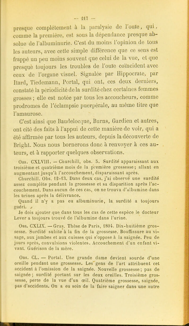 - il 7 - presque complètement à la paralysie de l'ouïe, qui, comme la première, est sous la dépendance presque ab- solue de l'albuminurie. C'est du moins l'opinion de tous les auteurs, avec cette simple différence que ce sens est frappé un peu moins souvent que celui de la vue, et que presquè toujours les troubles de l'ouïe coïncident avec ceux de l'organe visuel. Signalée par Hippocraie, par Itard, Tiedemann, Portai, qui ont, ces deux derniers, constaté la périodicité de la surdité cbez certaines femmes grosses ; elle est notée par tous les accoucbeurs, comme prodromes de Téclampsie puerpérale, au même titre que l'amaurose. C'est ainsi que Baudelocque, Burns, Gardien et autres, ont cité des faits à l'appui de cette manière de voir, qui a été affirmée par tous les auteurs, depuis la découverte de Brigbt. Nous nous bornerons donc à renvoyer à ces au- teurs, et à rapporter quelques observations. Obs. CXLVIII. — Churchill, obs. 5. Surdité apparaissant aux troisième et quatrième mois de la première grossesse; allant en augmentant jusqu'à l'accouchement, disparaissant après. Churchill. Obs. 12-1.3. Dans deux cas, j'ai observé une surdité assez complète pendant la grossesse et sa disparition après l'ac- couchement. Dans aucun de ces cas,, on ne trouva d'albumine dans les urines après la délivrance. Quand il n'y a pas eu albuminurie, la surdité a toujours guéri, r Je dois ajouter que dans tous les cas de cette espèce le docteur Lever a toujours trouvé de l'albumine dans l'urine. Obs. CXLIX. — Gras. Thèse de Paris, 1804. Dix-huitième gros- sesse. Surdité subite à la fin de la grossesse. Bouffissure au vi- sage, aux jambes et aux cuisses qui s'oppose à la saignée. Peu de jours après, convulsions violentes. Accouchement d'un enfant vi- vant. Guérison de la mère. Obs. cl. — Portai. Une grande dame devient sourde d'une oreille pendant une grossesse. Les'gens de l'art attribuent cet accident à l'omission de la saignée. Nouvelle grossesse; pas de saignée; surdité portant sur les deux oreilles. Troisième gros- sesse, perte de la vue d'un œil. Quatrième grossesse, saignée, pas d'accidents. On a eu soin de la faire saigner dans ane autre