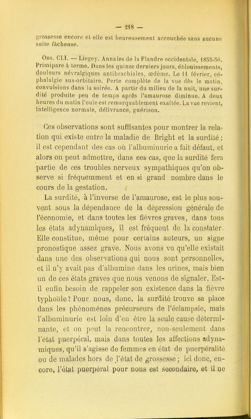 - 248 — .V grossesse encore, el elle est heureusement accouchée sans aucune suite fAcheuse. Obs. cm. — Liegey. Annales de la Flandre occidentale, 1855-S6. l'rimiparo fl terme. Dans les quinze derniers jours, éblouissemenls, douleurs névralgiques anlibrachiales, œdème. Le 11 février, cé- phalalgie sus-orbitaire. Perte complète de la vue dès le matin, convulsions dans la soirée. A partir du milieu de la nuit, une sur- dité produite peu de tem[)S après l'amaurose diminue. A deux heures du matin l'ouïe est remarquablement exaltée. La vue revient, intelligence normale, délivrance, guérison. Ces observations sont suffisantes pour montrer la rela- tion qui existe entre la maladie de Bright et la surdité ; il est cependant des cas où l'albuminurie a fait défaut, et alors on peut admettre, dans ces cas, que la surdité fera partie de ces troubles nerveux sympathiques qu'on ob- serve si fréquemment et en si grand nombre dans le cours de la gestation. La surdité, à l'inverse de l'amaurose, est le plus sou- vent sous la dépendance de la dépression générale de l'économie, et dans toutes les fièvres graves, dans tous les états adynamiques, il est fréqueqt de la constater. Elle constitue, même pour certains auteurs, un signe pronostique assez grave. Nous avons vu qu'elle existait dans une des observations qui nous sont personnelles, et il n'y avait pas d'albumine dans les urines, mais bien un de ces états graves que nous venons de signaler. Est- il enfin besoin de rappeler son existence dans la fiè\Te typhoïde ? Pour nous, donc, la surdité trouve sa place dans les phénomènes précurseurs de l'éclampsie, mais l'albuminurie est loin d'en être la seule cause détermi- nante, et on peut la rencontrer, non-seulement dans l'état puerpéral, mais dans toutes les affections adyna- miques, qu'il s'agisse de femmes en état de puerpéralité ou de malades hors de l'état de grossesse ; ici donc, en- core, l'état puerpéral pour nous est secondaire, et il ne