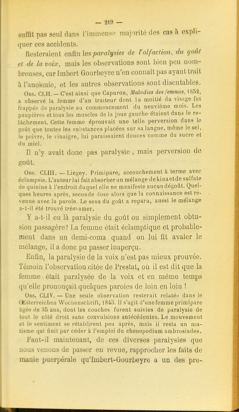 suffit pas seul dans l'iramonso majorité des cas à expli- quer ces accidents. Resteraient enQn les paralysies de l'olfaction, du goût et de la voix, mais les observations sont bien peu nom- breuses, car Imbert Gourbeyre n'en connaît pas ayant trait à l'anosmie, et les autres observations sont discutables. Obs. CLII. — C'est ainsi que Capuron, Maladies des femmes, 1853, a observé la femme d'un traiteur dont la moitié du visage fut frappée de paralysie au commencement du neuvième mois. Les paupières et tous les muscles de la joue gauche étaient dans le re- lâchement. Celte femme éprouvait une telle perversion dans le goût que toutes les su'ostances placées sur sa langue, même le sel, le poivre, le vinaigre, lui paraissaient douces comme du sucre et du miel. Il n'y avait donc pas paralysie , mais perversion de goût. Obs. CLIII. — Liegey. Primipare, accouchement à terme avec éclampsie. L'auteurlui fait absorber un mélange dekinaetdesulfate de quinine à l'endroit duquel elle ne manifeste aucun dégoût. Quel- ques heures après, seconde dose alors que la connaissance est re- venue avec la parole. Le sens du goût a reparu, aussi le mélange a-t-il été trouvé très-amer. Y a-t-il eu là paralysie du goût ou simplement obtu- sion passagère? La femme était éclamptique et probable- ment dans un demi-coma quand on lui fit avaler le mélange, il a donc pu passer inaperçu. Enfin, la paralysie de la voix n'est pas mieux prouvée. Témoin l'observation citée de Prestat, où il est dit que la femme était paralysée de la voix et en même temps qu'elle prononçait quelques paroles de loin en loin ! Obs. CLIV. — Une seule observation resterait relatée dans le Œsterreichen Wucbenschrift, 1843.11 s'agit d'une femme primipare âgée lie 83 ans, dont les couches furent suivies de paralysie de tout le côté droit sans convulsions antécédentes. Le mouvement et le sentiment se rétablirent peu après, mais il resta un mu- tisme qui finit par céder à l'emploi du ehenopodium ambrosiades. Faut-il maintenant, de ces diverses paralysies que nous venons de passer en revue, rapprocher les faits de manie puerpérale qu'Imbert-Gourbeyre a un des pre-