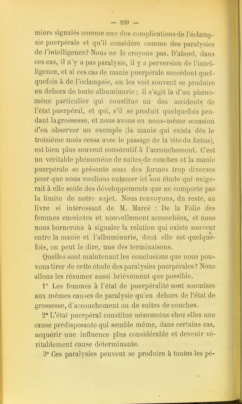 miers signalés comme une des complications de l'éclamp- sie puerpérale et qu'il considère comme des paralysies de Tintelligence? Nous ne le croyons pas. D'abord, dans ces cas, il n'y a pas paralysie, il y a perversion de l'inlol- ligence, et si ces cas de manie puerpérale succèdent quel- quefois à de l'éclampsie, on les voit souvent se produire en dehors de toute albuminurie ; il s'agit là d'un phéno- mène particulier qui constitue un des accidents de l'état puerpéral, et qui, s'il se produit quelquefois pen- dant lagrossesse, et nous avons eu nous-même occasion d'en observer un exemple (la manie qui exista dès le troisième mois cessa avec le passage de la tète du fœtus), est bien plus souvent consécutif à l'accouchement. C'est un véritable phénomène de suites de couches et la manie puerpérale se présente sous des formes trop diverses pour que nous voulions entamer ici son étude qui exige- rait à elle seule des développements que ne comporte pas la limite de notre sujet. Nous renvoyons, du reste, au livre si intéressant de M. Marcé : De la Folie des femmes enceintes et nouvellement accouchées, et nous nous bornerons à signaler la relation qui existe souvent entre la manie et l'albuminurie, dont elle est quelque- fois, on peut le dire, une des terminaisons. Quelles sont maintenant les conclusions que nous pou- vons tirer de cette étude des paralysies puerpérales? Nous allons les résumer aussi brièvement que possible. 1° Les femmes à l'état de puerpéralité sont soumises aux mêmes causes de paralysie qu'en dehors de l'état de grossesse, d'accouchement ou de suites de couches. 2° L'état puerpéral constitue néanmoins chez elles une cause prédisposante qui semble même, dans certains cas, acquérir une influence plus considérable et devenir vé- ritablement cause déterminante. 3 Ces paralysies peuvent se produire à toutes les pé-