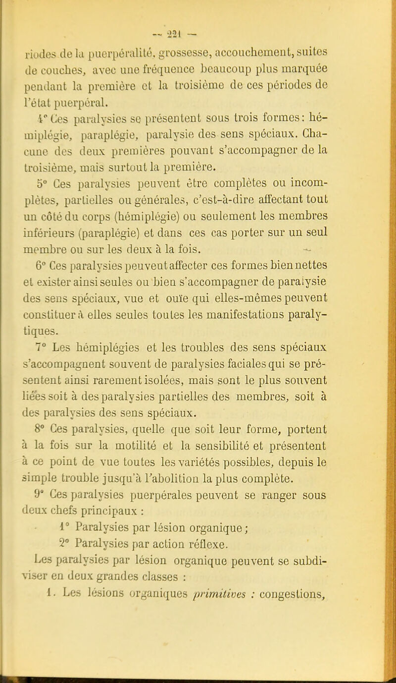 riodes de la puerpéralité. grossesse, accouchement, suites de couches, avec une fréquence beaucoup pkis marquée pendant la première et la troisième de ces périodes de l'état puerpéral. 4 Ces paralysies se présentent sous trois formes: hé- miplégie, paraplégie, paralysie des sens spéciaux. Cha- cune des deux premières pouvant s'accompagner de la troisième, mais surtout la première. 5° Ces paralysies peuvent être complètes ou incom- plètes, partielles ou générales, c'est-à-dire affectant tout un côté du corps (hémiplégie) ou seulement les membres inférieurs (paraplégie) et dans ces cas porter sur un seul membre ou sur les deux à la fois. - 6° Ces paralysies peuvent affecter ces formes bien nettes el exister ainsi seules ou bien s'accompagner de paralysie des sens spéciaux, vue et ouïe qui elles-mêmes peuvent constituer A. elles seules toutes les manifestations paraly- tiques. 7° Les hémiplégies et les troubles des sens spéciaux s'accompagnent souvent de paralysies faciales qui se pré- sentent ainsi rarement isolées, mais sont le plus souvent liées soit à des paralysies partielles des membres, soit à des paralysies des sens spéciaux. 8° Ces paralysies, quelle que soit leur forme, portent à la fois sur la motilité et la sensibilité et présentent à ce point de vue toutes les variétés possibles, depuis le simple trouble jusqu'à Tabolition lapins complète. 9 Ces paralysies puerpérales peuvent se ranger sous deux chefs principaux : 1° Paralysies par lésion organique ; 2 Paralysies par action réflexe. Les paralysies par lésion organique peuvent se subdi- viser en deux grandes classes : l. Les lésions organiques primitives : congestions.