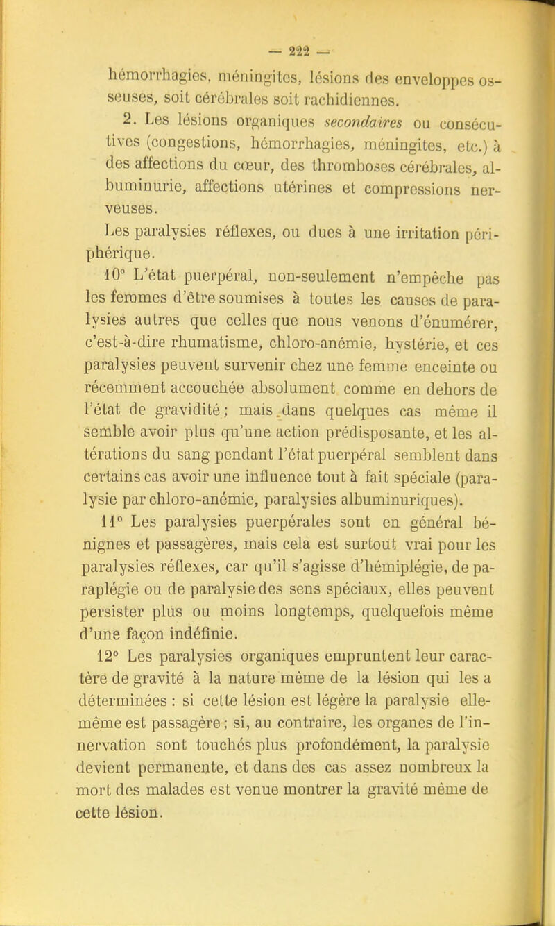 hémori'hagies. méningites, lésions des enveloppes os- seuses, soit cérébrales soit rachidiennes. 2. Les lésions organiques secondaires ou consécu- tives (congestions, hémorrhagies, méningites, etc.) à des affections du cœur, des thromboses cérébrales, al- buminurie, affections utérines et compressions ner- veuses. Les paralysies réflexes, ou dues à une irritation péri- phérique. 10° L'état puerpéral, non-seulement n'empêche pas les femmes d'être soumises à toutes les causes de para- lysies autres que celles que nous venons d'énumérer, c'est-à-dire rhumatisme, chloro-anémie, hystérie, et ces paralysies peuvent survenir chez une femme enceinte ou récemment accouchée absolument comme en dehors de l'état de gravidité ; mais .dans quelques cas même il semble avoir plus qu'une action prédisposante, et les al- térations du sang pendant l'état puerpéral semblent dans certains cas avoir une influence tout à fait spéciale (para- lysie par chloro-anémie, paralysies albuminuriques). H° Les paralysies puerpérales sont en général bé- nignes et passagères, mais cela est surtout vrai pour les paralysies réflexes, car qu'il s'agisse d'hémiplégie, de pa- raplégie ou de paralysie des sens spéciaux, elles peuvent persister plus ou moins longtemps, quelquefois même d'une façon indéfinie. 12° Les paralysies organiques empruntent leur carac- tère de gravité à la nature même de la lésion qui les a déterminées : si cette lésion est légère la paralysie elle- même est passagère ; si, au contraire, les organes de l'in- nervation sont touchés plus profondément, la paralysie devient permanente, et dans des cas assez nombreux la mort des malades est venue montrer la gravité même de cette lésion.