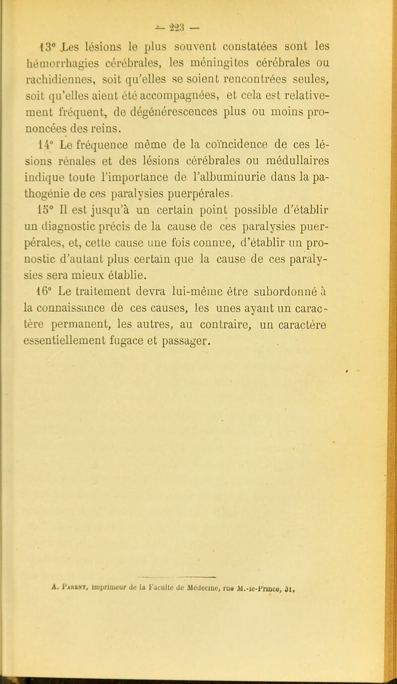 ^ ±23 — 13° Xes lésions le plus souvent constatées sont les héniorrhagies cérébrales, les méningites cérébrales ou rachidiennes, soit qu'elles se soient rencontrées seules, soit qu'elles aient été accompagnées, et cela est relative- ment fréquent, de dégénérescences plus ou moins pro- noncées des reins. 14° Le fréquence même de la coïncidence de ces lé- sions rénales et des lésions cérébrales ou médullaires indique toute l'importance de l'albuminurie dans la pa- thogénie de ces paralysies puerpérales. 13° Il est jusqu'à un certain point possible d'établir un diagnostic précis de la cause de ces paralysies puer- pérales, et, cette cause une fois connue, d'établir un pro- nostic d'autant plus certain que la cause de ces paraly- sies sera mieux établie. 16° Le traitement devra lui-même être subordonné à la connaissance de ces causes, les unes ayant un carac- tère permanent, les autres, au contraire, un caractère essentiellement fugace et passager. A. J'ARi.iT, linprinjcur de !a Faculté de Médecine, rue M.-ie-i'nnce, 31,