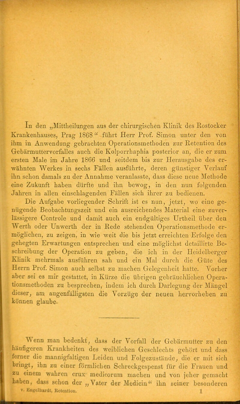 In den „Mittheilungen aus der chirurgischen Klinik des Rostocker Krankenhauses, Prag 1868  führt Herr Prof. Simon unter den von ihm in Anwendung gebrachten Operationsmethoden zur Retention des Gebärmuttervorfalles auch die Kolporrhaphia posterior an, die er zum rsten Male im Jahre 1866 und seitdem bis zur Herausgabe des er- wähnten Werkes in sechs Fällen ausführte, deren günstiger Verlauf ihn schon damals zu der Annahme veranlasste, dass diese neue Methode eine Zukunft haben dürfte und ihn bewog, in den nun folgenden Jahren in allen einschlagenden Fällen sich ihrer zu bedienen. Die Aufgabe vorliegender Schrift ist es nun, jetzt, wo eine ge- nügende Beobachtungszeit und ein ausreichendes Material eine zuver- lässigere Controle und damit auch ein endgültiges Urtheil über den Werth oder Unwerth der in Rede stehenden Operationsmethode er- möglichen, zu zeigen, in wie weit die bis jetzt erreichten Erfolge den gehegten Erwartungen entsprechen und eine möglichst detaillirte Be- schreibung der Operation zu geben, die ich in der Heidelberger Klinik mehrmals ausführen sah und ein Mal durch die Güte des Herrn Prof. Simon auch selbst zu machen Gelegenheit hatte. Vorher aber sei es mir gestattet, in Kürze die übrigen gebräuchlichen Opera- tionsmethoden zu besprechen, indem ich durch Darlegung der Mängel dieser, am augenfälligsten die Vorzüge der neuen hervorheben zu können glaube. Wrenn man bedenkt, dass der Vorfall der Gebärmutter zu den häufigeren Krankheiten des weiblichen Geschlechts gehört und dass ferner die mannigfaltigen Leiden und Folgezustände, die er mit sich bringt, ihn zu einer förmlichen Schreckgespenst für die Frauen und zu einem wahren crux medicorum machen und von jeher gemacht haben, dass schon der „Vater der Medicin ihn seiner besonderen