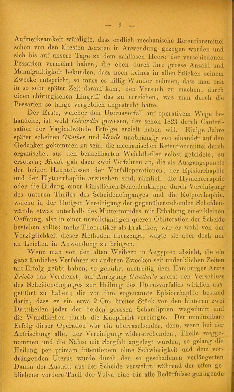 Aufmerksamkeit würdigte, dass endlich mechanische Ketentionsmittel schon von den ältesten Aerzten in Anwendung gezogen wurden und sich bis auf unsere Tage zu dem zahllosen Heere der verschiedenen Pessarien vermehrt haben, die eben durch ihre grosse Anzahl und Mannigfaltigkeit bekunden, dass noch keines in allen Stücken seinem Zwecke entspricht, so muss es billig Wunder nehmen, dass man erst in so sehr später Zeit darauf kam, den Versuch zu machen, durch einen chirurgischen Eingriff das zu erreichen, was man durch die Pessarien so lange vergeblich angestrebt hatte. Der Erste, welcher den Uterusvorfall auf operativem Wege be- handelte, ist wohl Girardin gewesen, der schon 1823 durch Cauteri- sation der Vaginalwände Erfolge erzielt haben will. Einige Jahre später scheinen Günther und Mende unabhängig von einanddr auf den Gedanken gekommen zu sein, die mechanischen Iietentionsmittel durch organische, aus den benachbarten Weichtheilen selbst gebildete, zu ersetzen; Mende gab dazu zwei Verfahren an, die als Ausgangspuncte der beiden Hauptclassen der Vorfalloperationen, der Episiorrhaphie und der Elytrorrhaphie anzusehen sind, nämlich: die Hymenorraphie oder die Bildung einer künstlichen Scheidenklappe durch Vereinigung des unteren Theiles des Scheideneinganges und die Kolporraphie, welche in der blutigen Vereinigung der gegenüberstehenden Scheiden- wände etwas unterhalb des Muttermundes mit Erhaltung einer kleinen Oeffnung, also in einer unvollständigen queren Obliteration der Scheide bestehen sollte; mehr Theoretiker als Praktiker, war er wohl von der Vorzüglichkeit dieser Methoden überzeugt, wagte sie aber doch nur an Leichen in Anwendung zu bringen. Wenn man von den alten Weibern in Aegypten absieht, die ein ganz ähnliches Verfahren zu anderen Zwecken seit undenklichen Zeiten mit Erfolg geübt haben, so gebührt unstreitig dem Hamburger Arzte Fricke das Verdienst, auf Anregung Günther's zuerst den Verschluss des Scheideneinganges zur Heilung des Uternsvorfalles wirklich aus- geführt zu haben; die von ihm sogenannte Episiorrhaphie bestand darin, dass er ein etwa 2 Cm. breites Stück von den hinteren zwei Dritttheilen jeder der beiden grossen Schamlippen wegschnitt und die Wundflächen durch die Knopfnaht vereinigte. Der unmittelbare Erfolg dieser Operation war ein überraschender, denn, wenn bei der Anfrischung alle, der Vereinigung widerstrebenden, Theile wegge- nommen und die Nähte mit Sorgfalt angelegt wurden, so gelang die Heilung per primam intentionem ohne Schwierigkeit und dem vor- drängenden Uterus wurde durch den so geschaffenen verlängerten Damm der Austritt aus der Scheide verwehrt, während der offen ge- bliebene vordere Theil der Vulva eine für alle Bedürfnisse genügende