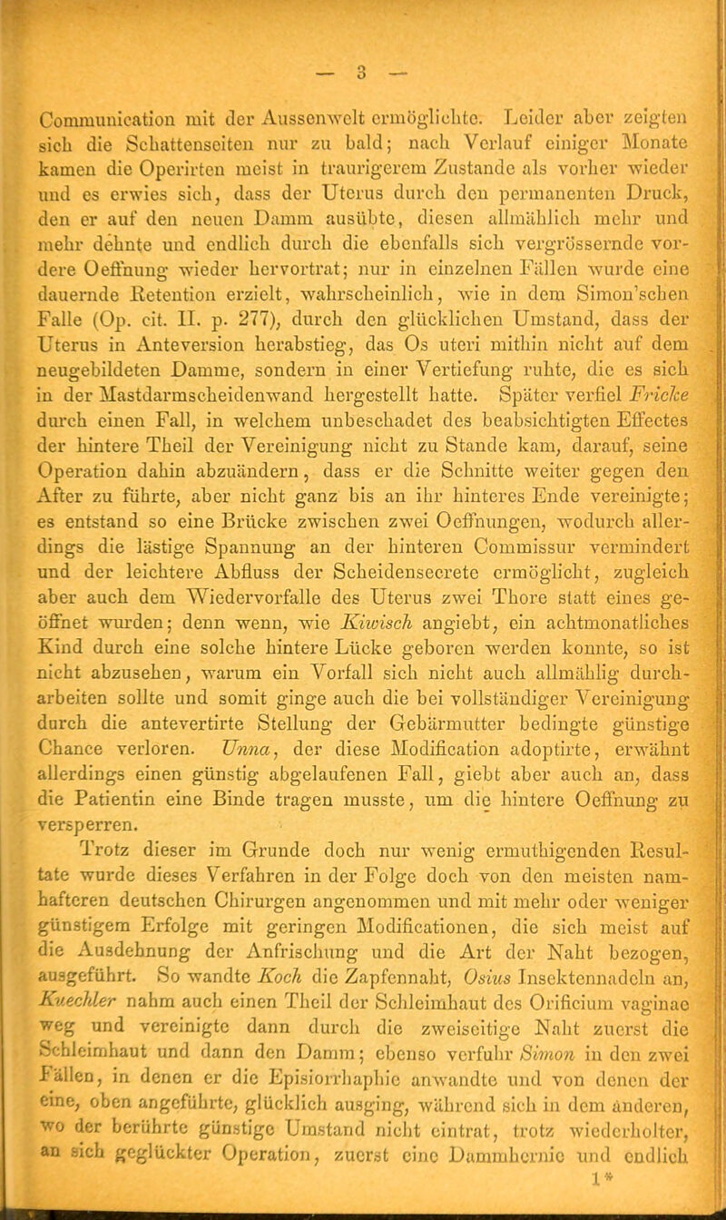 Communication mit der Ausscnwclt ermöglichte. Leider aber zeigten sich die Schattenseiten nur zu bald; nach Verlauf einiger Monate kamen die Operirten meist in traurigerem Zustande als vorher -wieder und es erwies sich, dass der Uterus durch den permanenten Druck, den er auf den neuen Damm ausübte, diesen allmählich mehr und mehr dehnte und endlich durch die ebenfalls sich vergrössernde vor- dere Oeffnung wieder hervortrat; nur in einzelnen Fällen wurde eine dauernde Retention erzielt, wahrscheinlich, wie in dem Simon'scben Falle (Op. cit. II. p. 277), durch den glücklichen Umstand, dass der Uterus in Anteversion herabstieg, das Os uteri mithin nicht auf dem neugebildeten Damme, sondern in einer Vertiefung ruhte, die es sich in der Mastdarmscheidenwand hergestellt hatte. Später verfiel Friclce durch einen Fall, in welchem unbeschadet des beabsichtigten Effectes der hintere Theil der Vereinigung nicht zu Stande kam, darauf, seine Operation dahin abzuändern, dass er die Schnitte weiter gegen den After zu führte, aber nicht ganz bis an ihr hinteres Ende vereinigte; es entstand so eine Brücke zwischen zwei Oeffnungen, wodurch aller- dings die lästige Spannung an der hinteren Commissur vermindert und der leichtere Abüuss der Scheidensecrete ermöglicht, zugleich aber auch dem Wiedervorfalle des Uterus zwei Thore statt eines ge- öffnet wurden; denn wenn, wie Kiloisch angiebt, ein achtmonatliches Kind durch eine solche hintere Lücke geboren werden konnte, so ist nicht abzusehen, warum ein Vorfall sich nicht auch allmählig durch- arbeiten sollte und somit ginge auch die bei vollständiger Vereinigung durch die antevertirte Stellung der Gebärmutter bedingte günstige Chance verloren. Unna, der diese Modifikation adoptirte, erwähnt allerdings einen günstig abgelaufenen Fall, giebt aber auch an, dass die Patientin eine Binde tragen musste, um die hintere Oeffnung zu versperren. Trotz dieser im Grunde doch nur wenig ermuthigenden Resul- tate wurde dieses Verfahren in der Folge doch von den meisten nam- hafteren deutschen Chirurgen angenommen und mit mehr oder weniger günstigem Erfolge mit geringen Modifikationen, die sich meist auf die Ausdehnung der Anfrischung und die Art der Naht bezogen, ausgeführt. So wandte Koch die Zapfennaht, Osius Insektennadeln an, Kuechler nahm auch einen Theil der Schleimhaut des Orificium vaginae weg und vereinigte dann durch die zweiseitige Naht zuerst die Schleimhaut und dann den Damm; ebenso verfuhr Simon in den zwei Fällen, in denen er die Episiorrhaphie anwandte und von denen der eine, oben angeführte, glücklich ausging, während sich in dem anderen, wo der berührte günstige Umstand nicht eintrat, trotz wiederholter, an sich geglückter Operation, zuerst eine Danimkcrnie und endlich 1*