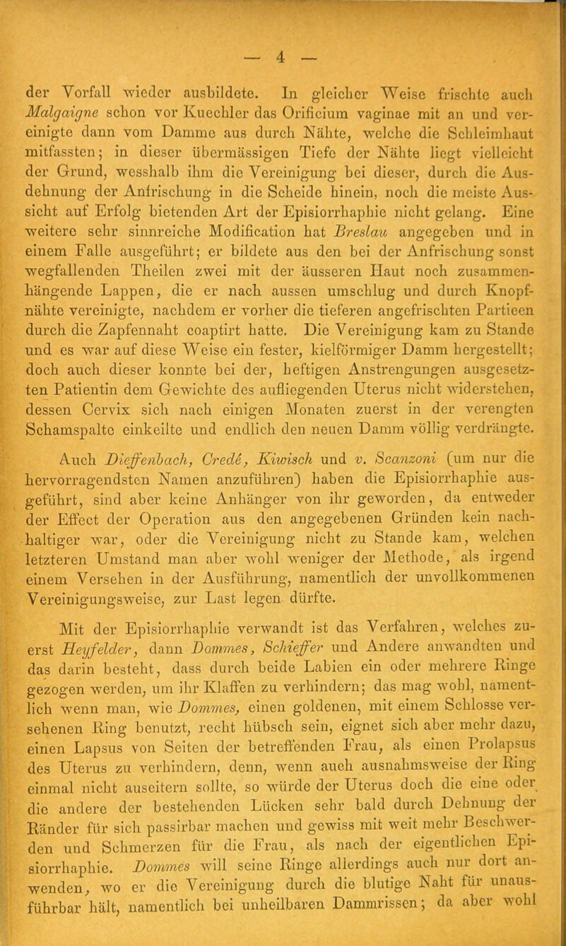 der Vorfall wieder ausbildete. In gleicher Weise frischte auch Malgaigne schon vor Kuechler das Orificium vaginae mit an und ver- einigte dann vom Damme aus durch Nähte, welche die Schleimhaut mitfassten; in dieser übermässigen Tiefe der Nähte liegt vielleicht der Grund, wesshalb ihm die Vereinigung bei dieser, durch die Aus- dehnung der Anfrischung in die Scheide hinein, noch die meiste Aus- sicht auf Erfolg bietenden Art der Episiorrhaphie nicht gelang. Eine ■weitere sehr sinnreiche Modification hat Breslau angegeben und in einem Falle ausgeführt; er bildete aus den bei der Anfrischung sonst wegfallenden Theilcn zwei mit der äusseren Haut noch zusammen- hängende Lappen, die er nach aussen umschlug und durch Knopf- nähte vereinigte, nachdem er vorher die tieferen angefrischten Partieen durch die Zapfennaht coaptirt hatte. Die Vereinigung kam zu Stande und es war auf diese Weise ein fester, kielförmiger Damm hergestellt; doch auch dieser konnte bei der, heftigen Anstrengungen ausgesetz- ten Patientin dem Gewichte des aufliegenden Uterus nicht widerstehen, dessen Cervix sich nach einigen Monaten zuerst in der verengten Schamspaltc einkeilte und endlich den neuen Damm völlig verdrängte. Auch Diefenbach, Crede, Kiioisch und v. Scanzoni (um nur die hervorragendsten Namen anzuführen) haben die Episiorrhaphie aus- geführt, sind aber keine Anhänger von ihr geworden, da entweder der Effect der Operation aus den angegebenen Gründen kein nach- haltiger war, oder die Vereinigung nicht zu Stande kam, welchen letzteren Umstand man aber wohl weniger der Methode, als irgend einem Versehen in der Ausführung, namentlich der unvollkommenen Vereinigungsweise, zur Last legen dürfte. Mit der Episiorrhaphie verwandt ist das Verfahren, welches zu- erst Heyfelder, dann Dammes, Schiefer und Andere anwandten und das darin besteht, dass durch beide Labien ein oder mehrere Ringe gezogen werden, um ihr Klaffen zu verhindern; das mag wohl, nament- lich wenn man, wie Dommes, einen goldenen, mit einem Schlosse ver- sehenen King benutzt, recht hübsch sein, eignet sich aber mehr dazu, einen Lapsus von Seiten der betreffenden Frau, als einen Prolapsus des Uterus zu verhindern, denn, wenn auch ausnahmsweise der Ring einmal nicht auseitern sollte, so würde der Uterus doch die eine oder die andere der bestehenden Lücken sehr bald durch Dehnung der Ränder für sich passirbar machen und gewiss mit weit mehr Beschwer- den und Schmerzen für die Frau, als nach der eigentlichen Epi- siorrhaphie. Dommes will seine Ringe allerdings auch nur dort an- wenden, wo er die Vereinigung durch die blutige Naht für unaus- führbar hält, namentlich bei unheilbaren Dammrissen; da aber wohl