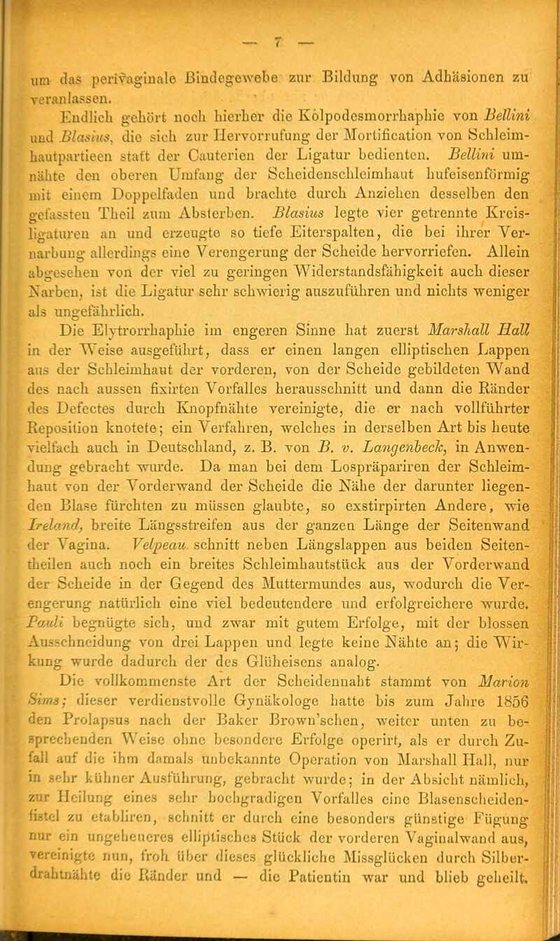 um das perivaginale Bindegewebe zur Bildung von Adhäsionen zu veranlassen. Endlich gehört noch hierher die Kölpodesmori'haphie von Bellini und Blasius, die sich zur Hervorrufung der Morlification von Schleim- hautpartieen statt der Cauterien der Ligatur bedienten. Bellini um- nähte den oberen Umfang der Scheidenschleimhaut hufeisenförmig mit einem Doppelfaden und brachte durch Anziehen desselben den gefassten Theil zum Absterben. Blasius legte vier getrennte Kreis- ligaturen an und erzeugte so tiefe Eiterspalten, die bei ihrer Ver- narbung allerdings eine Verengerung der Scheide hervorriefen. Allein abgesehen von der viel zu geringen Widerstandsfähigkeit auch dieser Narben, ist die Ligatur sehr schwierig auszuführen und nichts weniger als ungefährlich. Die Elytrorrhaphie im engeren Sinne hat zuerst Marshall Hall in der Weise ausgeführt, dass er einen langen elliptischen Lappen aus der Schleimhaut der vorderen, von der Scheide gebildeten Wand des nach aussen fixirten Vorfalles herausschnitt und dann die Ränder des Defectes durch Knopfnähte vereinigte, die er nach vollführter Reposition knotete; ein Verfahren, welches in derselben Art bis heute vielfach auch in Deutschland, z. B. von B. v. Langenbeck, in Anwen- dung gebracht wurde. Da man bei dem Lospräpariren der Schleim- haut von der Vorderwand der Scheide die Nähe der darunter liegen- den Blase fürchten zu müssen glaubte, so exstirpirten Andere, wie Ireland, breite Längsstreifen aus der ganzen Länge der Seitenwand der Vagina. Velpeaic schnitt neben Längslappen aus beiden Seiten- theilen auch noch ein breites Schleimhautstück aus der Vorderwand der Scheide in der Gegend des Muttermundes aus, wodurch die Ver- engerung natürlich eine viel bedeutendere und erfolgreichere wurde. Pauli begnügte sich, und zwar mit gutem Erfolge, mit der blossen Ausschneidung von drei Lappen und legte keine Nähte an; die Wir- kung wurde dadurch der des Glüheisens analog. Die vollkommenste Art der Scheidennaht stammt von Marion Sims; dieser verdienstvolle Gynäkologe hatte bis zum Jahre 1856 den Prolapsus nach der Baker Brown'schen, weiter unten zu be^ sprechenden Weise ohne besondere Erfolge operirt, als er dureb Zu- fall auf die ihm damals unbekannte Operation von Marshall Hall, nur in sehr kühner Ausführung, gebracht wurde; in der Absicht nämlich, zur Heilung eines sehr hochgradigen Vorfalles eine Blasenscheiden- fistel zu etabliren, schnitt er durch eine besonders günstige Fügung nur ein ungeheueres elliptisches Stück der vorderen Vaginalwand aus, vereinigte nun, froh über dieses glückliche Missglücken durch Silber- drahtnähte die Ränder und — die Patientin war und blieb geheilt.