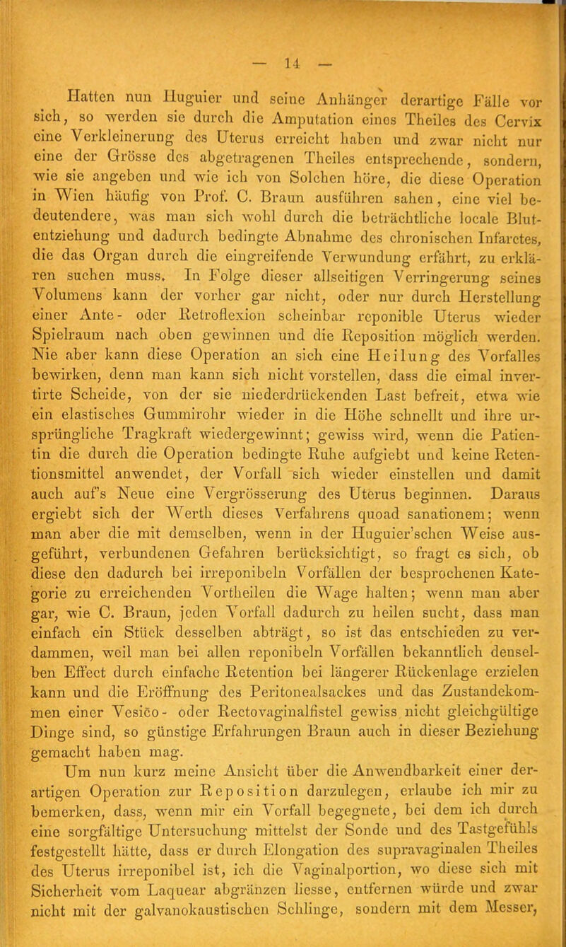 Hatten nun Huguier und seine Anhänge! derartige Fälle vor sich, so werden sie durch die Amputation eines Theiles des Cervix eine Verkleinerung des Uterus erreicht haben und zwar nicht nur eine der Grösse des abgetragenen Theiles entsprechende, sondern, wie sie angeben und wie ich von Solchen höre, die diese Operation in Wien häufig von Prof. C. Braun ausführen sahen, eine viel be- deutendere, was man sich wohl durch die beträchtliche locale Blut- entziehung und dadurch bedingte Abnahme des chronischen Infarctes, die das Organ durch die eingreifende Verwundung erfährt, zu erklä- ren suchen muss. In Folge dieser allseitigen Verringerung seines Volumens kann der vorher gar nicht, oder nur durch Herstellung einer Ante- oder lletroflexion scheinbar reponible Uterus wieder Spielraum nach oben gewinnen und die Reposition möglich werden. Nie aber kann diese Operation an sich eine Heilung des Vorfalles bewirken, denn man kann sich nicht vorstellen, dass die eimal inver- tirte Scheide, von der sie niederdrückenden Last befreit, etwa wie ein elastisches Gummirohr wieder in die Höhe schnellt und ihre ur- sprüngliche Tragkraft wiedergewinnt; gewiss wird, wenn die Patien- tin die durch die Operation bedingte Ruhe aufgiebt und keine Reten- tionsmittel anwendet, der Vorfall sich wieder einstellen und damit auch auf's Neue eine Vergrösserung des Uterus beginnen. Daraus ergiebt sich der Werth dieses Verfahrens quoad sanationem; wenn man aber die mit demselben, wenn in der Huguier'schen Weise aus- geführt, verbundenen Gefahren berücksichtigt, so fragt es sich, ob diese den dadurch bei irreponibeln Vorfällen der besprochenen Kate- gorie zu erreichenden Vortheilen die Wage halten; wenn man aber gar, wie C. Braun, jeden Vorfall dadurch zu heilen sucht, dass man einfach ein Stück desselben abträgt, so ist das entschieden zu ver- dammen, weil man bei allen reponibeln Vorfällen bekanntlich densel- ben Effect durch einfache Retention bei längerer Rückenlage erzielen kann und die Eröffnung des Peritonealsackes und das Zustandekom- men einer Vesico- oder Rectovaginalfistel gewiss nicht gleichgültige Dinge sind, so günstige Erfahrungen Braun auch in dieser Beziehung gemacht haben mag. Um nun kurz meine Ansicht über die Anwendbarkeit einer der- artigen Operation zur Reposition darzulegen, erlaube ich mir zu bemerken, dass, wenn mir ein Vorfall begegnete, bei dem ich durch eine sorgfältige Untersuchung mittelst der Sonde und des Tastgefühls festgestellt hätte, dass er durch Elongation des supravaginalen Theiles des Uterus irreponibel ist, ich die Vaginalportion, wo diese sich mit Sicherheit vom Laquear abgränzen liesse, entfernen würde und zwar nicht mit der galvanokaustischcn Schlinge, sondern mit dem Messer,