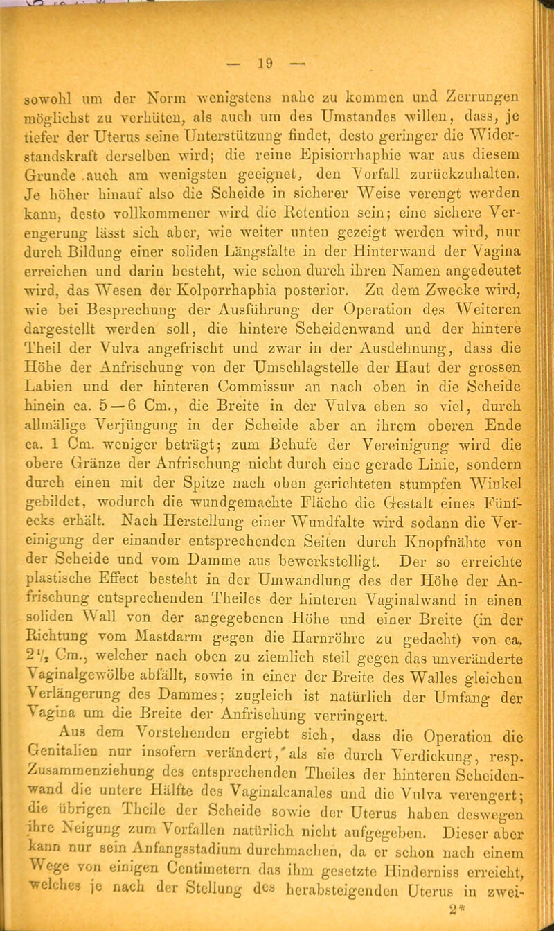 sowohl um der Norm wenigstens nahe zu kommen und Zerrungen möglichst zu verhüten, als auch um des Umstandes willen, dass, je tiefer der Uterus seine Unterstützung findet, desto geringer die Wider- standskraft derselben wird; die reine Episiorrhaphie war aus diesem Grunde .auch am wenigsten geeignet, den Vorfall zurückzuhalten. Je höher hinauf also die Scheide in sicherer Weise verengt werden kann, desto vollkommener wird die Retention sein; eine sichere Ver- engerung lässt sich aber, wie weiter unten gezeigt werden wird, nur durch Bildung einer soliden Längsfalte in der Hinterwand der Vagina erreichen und darin besteht, wie schon durch ihren Namen angedeutet wird, das Wesen der Kolporrhaphia posterior. Zu dem Zwecke wird, wie bei Besprechung der Ausführung der Operation des Weiteren dargestellt werden soll, die hintere Scheidenwand und der hintere Theil der Vulva angefrischt und zwar in der Ausdehnung, dass die Höhe der Anfrischung von der Umschlagstelle der Haut der grossen Labien und der hinteren Commissur an nach oben in die Scheide hinein ca. 5 — 6 Cm., die Breite in der Vulva eben so viel, durch allmälige Verjüngung in der Scheide aber an ihrem oberen Ende ca. 1 Cm. weniger beträgt; zum Behuf e der Vereinigung wird die obere Gränze der Anfrischung nicht durch eine gerade Linie, sondern durch einen mit der Spitze nach oben gerichteten stumpfen Winkel gebildet, wodurch die wundgemachte Fläche die Gestalt eines Fünf- ecks erhält. Nach Herstellung einer Wundfalte wird sodann die Ver- einigung der einander entsprechenden Seiten durch Knopfnähte von der Scheide und vom Damme aus bewerkstelligt. Der so erreichte plastische Effect besteht in der Umwandlung des der Höhe der An- frischung entsprechenden Theilcs der hinteren Vaginalwand in einen soliden Wall von der angegebenen Höhe und einer Breite (in der Richtung vom Mastdarm gegen die Harnröhre zu gedacht) von ca. 2 Vi Cm., welcher nach oben zu ziemlich steil gegen das unveränderte Vaginalgewölbe abfallt, sowie in einer der Breite des Walles gleichen Verlängerung des Dammes; zugleich ist natürlich der Umfang der Vagina um die Breite der Anfrischung verringert. Aus dem Vorstehenden ergiebt sich, dass die Operation die Genitalien nur insofern verändert,'als sie durch Verdickung, resp. Zusammenziehung des entsprechenden Thciles der hinteren Scheiden- wand die untere Hälfte des Vaginalcanales und die Vulva verengert; die übrigen Theile der Scheide sowie der Uterus haben deswegen ihre Neigung zum Vorfallen natürlich nicht aufgegeben. Dieser aber kann nur sein Anfangsstadium durchmachen, da er schon nach einem Wege von einigen Centimctern das ihm gesetzte Hinderniss erreicht, welches je nach der Stellung des herabsteigenden Uterus in zwei- 2*
