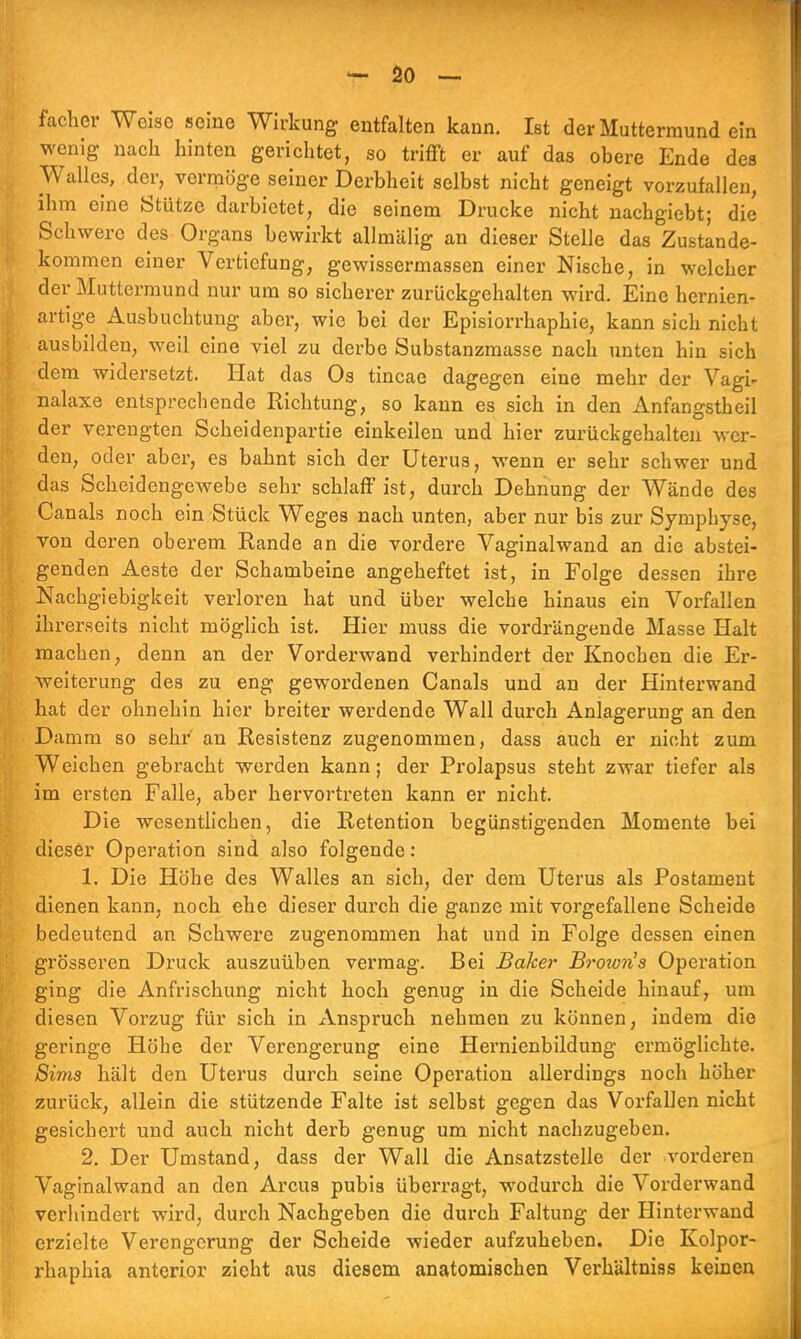 facher Weise seine Wirkung entfalten kann. Ist der Muttermund ein wenig nach hinten gerichtet, so trifft er auf das obere Ende des Walles, der, vermöge seiner Derbheit selbst nicht geneigt vorzufallen, ihm eine Stütze darbietet, die seinem Drucke nicht nachgiebt; die Schwere des Organs bewirkt allmälig an dieser Stelle das Zustande- kommen einer Vertiefung, gewissermassen einer Nische, in welcher der Muttermund nur um so sicherer zurückgehalten wird. Eine hernien- artige Ausbuchtung aber, wie bei der Episiorrhaphie, kann sich nicht ausbilden, weil eine viel zu derbe Substanzmasse nach unten hin sich dem widersetzt. Hat das Os tincae dagegen eine mehr der Vagi- nalaxe entsprechende Richtung, so kann es sich in den Anfangstheil der verengten Scheidenpartie einkeilen und hier zurückgehalten wer- den, oder aber, es bahnt sich der Uterus, wenn er sehr schwer und das Scheidengewebe sehr schlaff ist, durch Dehnung der Wände des Canals noch ein Stück Weges nach unten, aber nur bis zur Symphyse, von deren oberem Rande an die vordere Vaginalwand an die abstei- genden Aeste der Schambeine angeheftet ist, in Folge dessen ihre Nachgiebigkeit verloren hat und über welche hinaus ein Vorfallen ihrerseits nicht möglich ist. Hier muss die vordrängende Masse Halt machen, denn an der Vorderwand verhindert der Knochen die Er- weiterung des zu eng gewordenen Canals und an der Hinterwand hat der ohnehin hier breiter werdende Wall durch Anlagerung an den Damm so sehr' an Resistenz zugenommen, dass auch er nicht zum Weichen gebracht werden kann; der Prolapsus steht zwar tiefer als im ersten Falle, aber hervortreten kann er nicht. Die wesentlichen, die Retention begünstigenden Momente bei dieser Operation sind also folgende: 1. Die Höhe des Walles an sich, der dem Uterus als Postament dienen kann, noch ehe dieser durch die ganze mit vorgefallene Scheide bedeutend an Schwere zugenommen hat und in Folge dessen einen grösseren Druck auszuüben vermag. Bei Baker Brow?i's Operation ging die Anfrischung nicht hoch genug in die Scheide hinauf, um diesen Vorzug für sich in Anspruch nehmen zu können, indem die geringe Höhe der Verengerung eine Hernienbildung ermöglichte. Sims hält den Uterus durch seine Operation allerdings noch höher zurück, allein die stützende Falte ist selbst gegen das Vorfallen nicht gesichert und auch nicht derb genug um nicht nachzugeben. 2. Der Umstand, dass der Wall die Ansatzstelle der vorderen Vaginalwand an den Arcus pubis überragt, wodurch die Vorderwand verliindert wird, durch Nachgeben die durch Faltung der Hinterwand erzielte Verengerung der Scheide wieder aufzuheben. Die Kolpor- rhaphia anterior zieht aus diesem anatomischen Verhältniss keinen