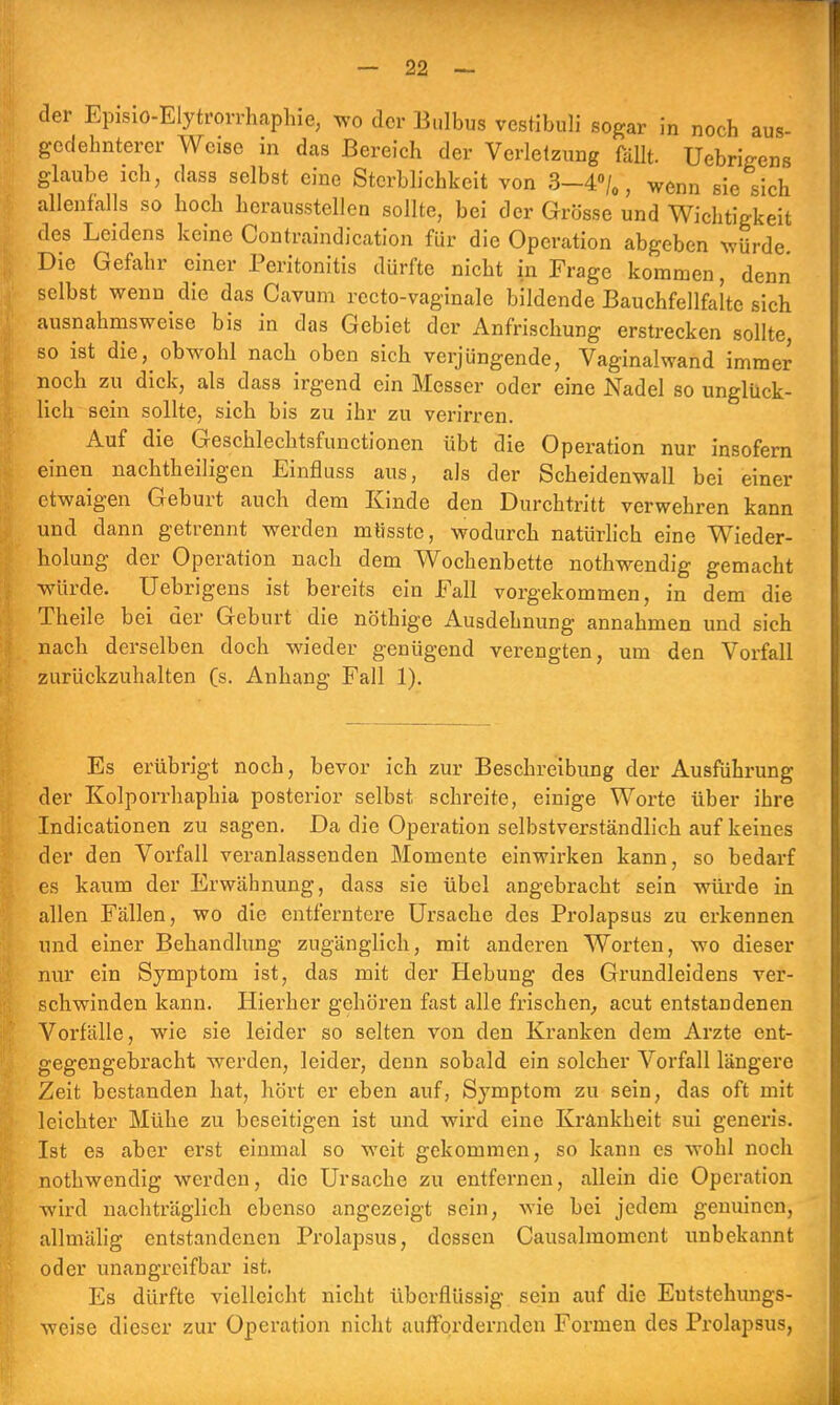 der Episio-Elytrorrhaphie, wo der Bulbus vestibuli sogar in noch aus- gedehnterer Weise in das Bereich der Verletzung fällt. Uebrigens glaube ich, dass selbst eine Sterblichkeit von 3—4°/0, wenn sie sich allenfalls so hoch herausstellen sollte, bei der Grösse und Wichtigkeit des Leidens keine Contraindication für die Operation abgeben würde Die Gefahr einer Peritonitis dürfte nicht in Frage kommen, denn selbst wenn die das Cavum recto-vaginale bildende Bauchfellfalte sich ausnahmsweise bis in das Gebiet der Anfrischung erstrecken sollte, so ist die, obwohl nach oben sich verjüngende, Vaginalwand immer noch zu dick, als dass irgend ein Messer oder eine Nadel so unglück- lich sein sollte, sich bis zu ihr zu verirren. Auf die Geschlechtsfunctionen übt die Operation nur insofern einen nachtheiligen Einfiuss aus, als der Scheidenwall bei einer etwaigen Geburt auch dem Kinde den Durchtritt verwehren kann und dann getrennt werden mtisstc, wodurch natürlich eine Wieder- holung der Operation nach dem Wochenbette nothwendig gemacht würde. Uebrigens ist bereits ein Fall vorgekommen, in dem die Theile bei der Geburt die nöthige Ausdehnung annahmen und sich nach derselben doch wieder genügend verengten, um den Vorfall zurückzuhalten (s. Anhang Fall 1). Es erübrigt noch, bevor ich zur Beschreibung der Ausführung der Kolporrhaphia posterior selbst, schreite, einige Worte über ihre Indicationen zu sagen. Da die Operation selbstverständlich auf keines der den Vorfall veranlassenden Momente einwirken kann, so bedarf es kaum der Erwähnung, dass sie übel angebracht sein würde in allen Fällen, wo die entferntere Ursache des Prolapsus zu erkennen und einer Behandlung zugänglich, mit andei-en Worten, wo dieser nur ein Symptom ist, das mit der Hebung des Grundleidens ver- schwinden kann. Hierher gehören fast alle frischen, acut entstandenen Vorfälle, wie sie leider so selten von den Kranken dem Arzte ent- gegengebracht werden, leider, denn sobald ein solcher Vorfall längere Zeit bestanden hat, hört er eben auf, Symptom zu sein, das oft mit leichter Mühe zu beseitigen ist und wird eine Krankheit sui generis. Ist e3 aber erst einmal so weit gekommen, so kann es wohl noch nothwendig werden, die Ursache zu entfernen, allein die Operation wird nachträglich ebenso angezeigt sein, wie bei jedem genuinen, allmälig entstandenen Prolapsus, dossen Causalmomcnt unbekannt oder unangreifbar ist. Es dürfte vielleicht nicht überflüssig sein auf die Eutstchungs- weise dieser zur Operation nicht auffordernden Formen des Prolapsus,