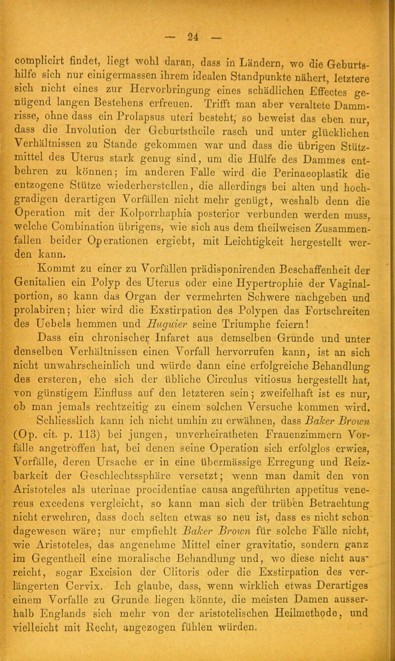 complicirt findet, liegt wohl daran, dass in Ländern, wo die Geburts- hilfe sich nur einigerraassen ihrem idealen Standpunkte nähert, letztere sich nicht eines zur Hervorbringung eines schädlichen Effectes ge- nügend langen Bestehens erfreuen. Trifft man aber veraltete Damm- risse, ohne dass ein Prolapsus uteri besteht; so beweist das eben nur, dass die Involution der Gcburtsthcile rasch und unter glücklichen Verhältnissen zu Stande gekommen war und dass die übrigen Stütz- mittel des Uterus stark genug sind, um die Hülfe des Dammes ent- behren zu können; im anderen Falle wird die Perinaeoplastik die entzogene Stütze wiederherstellen, die allerdings bei alten und hoch- gradigen derartigen Vorfällen nicht mehr genügt, weshalb denn die Operation mit der Kolporrhaphia posterior verbunden werden muss, welche Combination übrigens, wie sich aus dem theilweisen Zusammen- fallen beider Operationen ergiebt, mit Leichtigkeit hergestellt wer- den kann. Kommt zu einer zu Vorfällen prädisponirenden Beschaffenheit der Genitalien ein Polyp des Uterus oder eine Hypertrophie der Vaginal- portion, so kann das Organ der vermehrten Schwere nachgeben und prolabiren; hier wird die Exstirpation des Polypen das Fortschreiten des Uebels hemmen und Huguier seine Triumphe feiern! Dass ein chronischer Infarct aus demselben Grunde und unter denselben Verhältnissen einen Vorfall hervorrufen kann, ist an sich nicht unwahrscheinlich und würde dann eine erfolgreiche Behandlung des ersteren, ehe sich der übliche Circulus vitiosus hergestellt hat, von günstigem Einfluss auf den letzteren sein; zweifelhaft ist es nur, ob man jemals rechtzeitig zu einem solchen Versuche kommen wird. Schliesslich kann ich nicht umhin zu erwähnen, dass Baker Brown (Op. cit. p. 113) bei jungen, unverheirateten Frauenzimmern Vor- fälle angetroffen hat, bei denen seine Operation sich erfolglos erwies, Vorfälle, deren Ursache er in eine übermässige Erregung und Reiz- barkeit der Geschlechtssphäre versetzt; wenn man damit den von Aristoteles als uterinae procidentiae causa angeführten appetitus vene- reus excedens vergleicht, so kann man sich der trüben Betrachtung nicht erwehren, dass doch selten etwas so neu ist, dass es nicht schon dagewesen wäre; nur empfiehlt Baker Brown für solche Fälle nicht, wie Aristoteles, das angenehme Mittel einer gravitatio, sondern ganz im Gegentheil eine moralische Behandlung und, wo diese nicht aus reicht, sogar Excision der Clitoris oder die Exstirpation des ver- längerten Cervix. Ich glaube, dass, wenn wirklich etwas Derartiges einem Vorfalle zu Grunde liegen könnte, die meisten Damen ausser- halb Englands sich mehr von der aristotelischen Heilmethode, und vielleicht mit Hecht, angezogen fühlen würden.