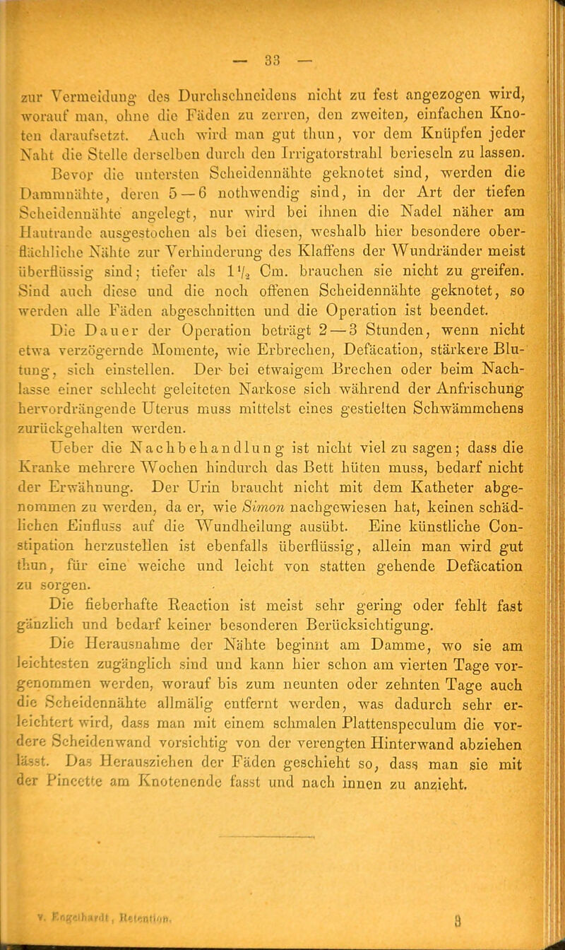 zur Vermeidung des Durchschneidens nicht zu fest angezogen wird, worauf man, ohne die Fäden zu zerren, den zweiten, einfachen Kno- ten daraufsetzt. Auch wird man gut thun, vor dem Knüpfen jeder Naht die Stelle derselben durch den Irrigatorstrahl berieseln zu lassen. Bevor die untersten Scheidennähte geknotet sind, werden die Dammnähte, deren 5 — 6 nothwendig sind, in der Art der tiefen Scheidennähte angelegt, nur wird bei ihnen die Nadel näher am Hautrande ausgestochen als bei diesen, weshalb hier besondere ober- flachliche Nähte zur Verhinderung des Klaffens der Wundränder meist überflüssig sind; tiefer als l'/2 Cm. brauchen sie nicht zu greifen. Sind auch diese und die noch offenen Scheidennähte geknotet, so werden alle Fäden abgeschnitten und die Operation ist beendet. Die Dauer der Operation beträgt 2 — 3 Stunden, wenn nicht etwa verzögernde Momente, wie Erbrechen, Defäcation, stärkere Blu- tung, sich einstellen. Der bei etwaigem Brechen oder beim Nach- lasse einer schlecht geleiteten Narkose sich während der Anfrischung hervordrängende Uterus muss mittelst eines gestielten Schwämmchens zurückgehalten werden. Ueber die Nachbehandlung ist nicht viel zu sagen; dass die Kranke mehrere Wochen hindurch das Bett hüten muss, bedarf nicht der Erwähnung. Der Urin braucht nicht mit dem Katheter abge- nommen zu werden, da er, wie Simon nachgewiesen hat, keinen schäd- lichen Einfluss auf die Wundheilung ausübt. Eine künstliche Con- stipation herzustellen ist ebenfalls überflüssig, allein man wird gut thun, für eine weiche und leicht von statten gehende Defäcation zu sorgen. Die fieberhafte Beaction ist meist sehr gering oder fehlt fast gänzlich und bedarf keiner besonderen Berücksichtigung. Die Herausnahme der Nähte beginnt am Damme, wo sie am leichtesten zugänglich sind und kann hier schon am vierten Tage vor- genommen werden, worauf bis zum neunten oder zehnten Tage auch die Scheidennähte allmälig entfernt werden, was dadurch sehr er- leichtert wird, dass man mit einem schmalen Plattenspeculum die vor- dere Scheidenwand vorsichtig von der verengten Hinterwand abziehen »88t. Das Herausziehen der Fäden geschieht so, dass man sie mit der Pincette am Knotenendc fasst und nach innen zu anzieht. v. Engelhardt, Helrn'iiiti 3