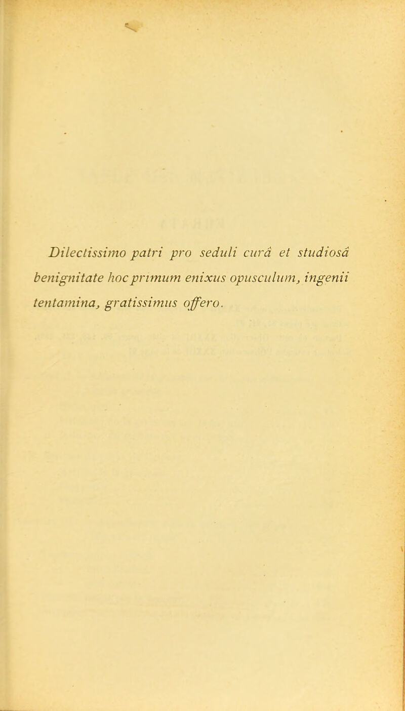 Dilectissimo patri pro seduli cura et studiosâ benignitate hocpnmiim enixits opiisculiimj ingenii tentamina, gratissimiis offero.