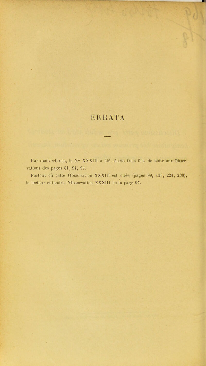 ERRATA Par inadvertance, le N» XXXIIl a été répété trois fois de suite aux Obser- vations des pages 81, 91, 97. Partout où cette Observation XXXIII est citée (pages 99, 138, 221, 238), le lecteur entendra l'Observation XXXHF de la page 97.