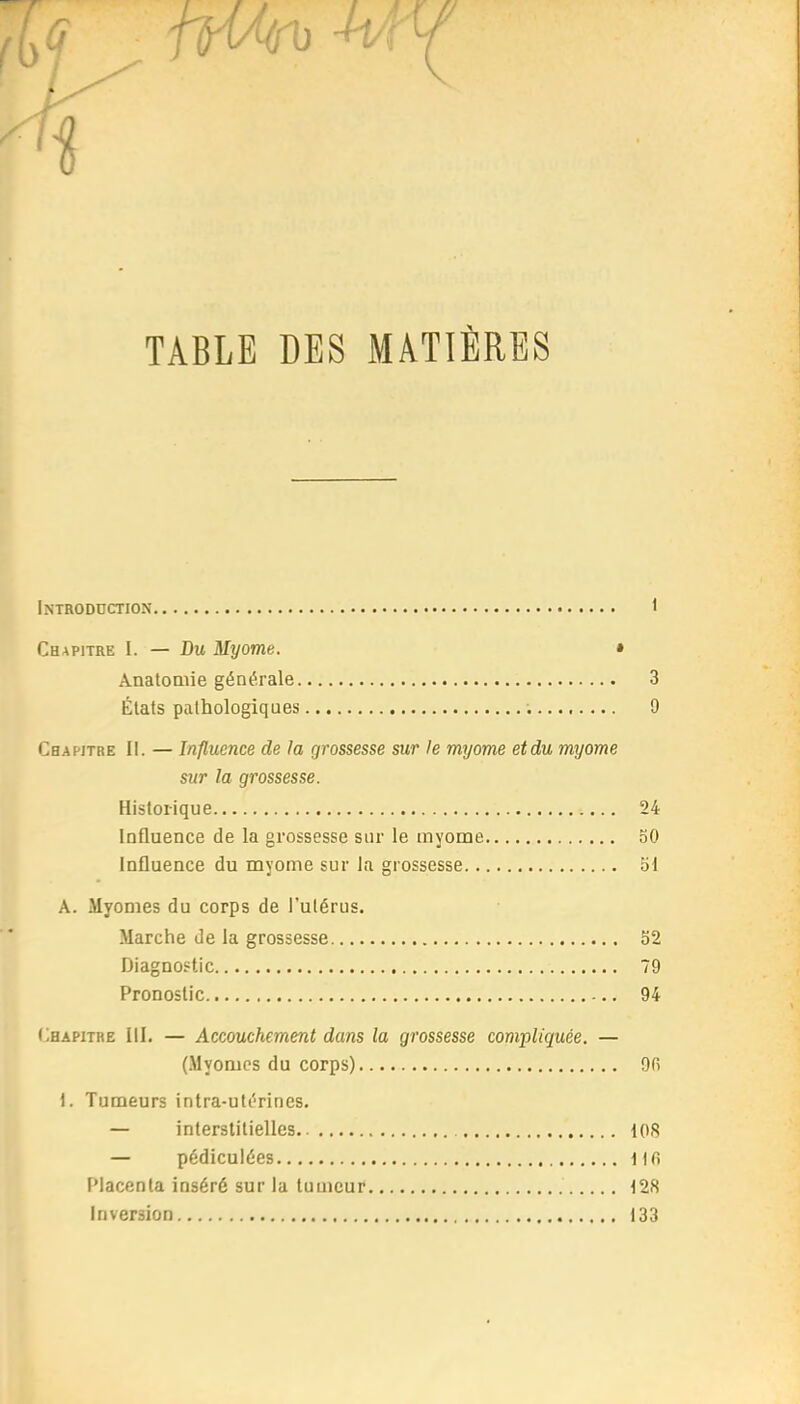 TABLE DES MATIÈRES Introduction 1 Chapitre 1. — Du Myome. • AnatoQiie générale 3 États pathologiques 9 Chapitre 11. — Influence de la grossesse sur le myome et du myome sur la grossesse. Historique 24 Influence de la grossesse sur le myome 50 Influence du myome sur la grossesse 51 A. Myomes du corps de l'ulérus. Marche de la grossesse 52 Diagnostic 79 Pronostic 94 (Chapitre III. — Accouchement dans la grossesse compliquée. — (Myomes du corps) 9r) I. Tumeurs intra-utérines. — interstitielles 108 — pédiculées i Ifi Placenta inséré sur la tumeur t28 Inversion 133