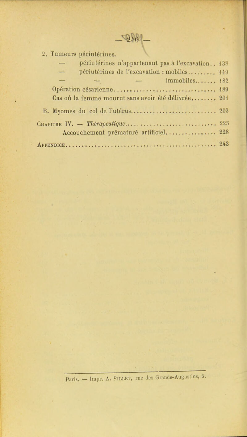 2. Tumeurs périulériiics. — piiriutérines n'appartenant pas à l'excavation.. i3S — pL^riutérines de l'excavation : mobiles liO — — — immobiles 182 Opération césarienne 189 Cas où la femme mourut sans avoir élé délivrée 201 B. Myomes du col de l'utérus 203 Cbapitre IV. — Thérapeutique 225 Accouchement prématuré artificiel 228 Appendice 243