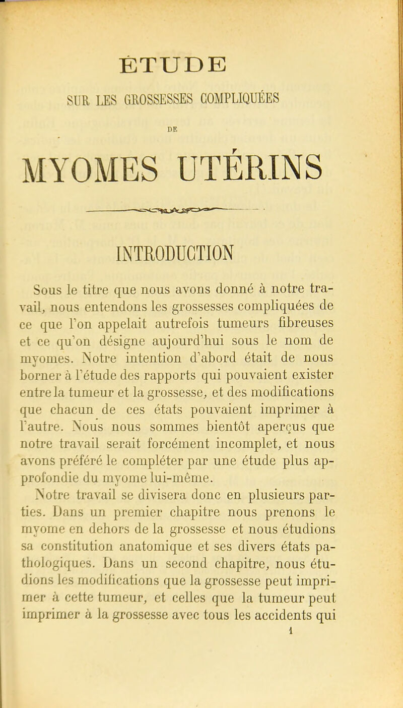 ÉTUDE SUR LES GROSSESSES COMPLIQUÉES DE MYOMES UTÉRINS liNTEODUGTION Sous le titre que nous avons donné à notre tra- vail, nous entendons les grossesses compliquées de ce que Ton appelait autrefois tumeurs fibreuses et ce qu'on désigne aujourd'hui sous le nom de myomes. Notre intention d'abord était de nous borner à l'étude des rapports qui pouvaient exister entre la tumeur et la grossesse, et des modifications que chacun de ces états pouvaient imprimer à l'autre. Nous nous sommes bientôt aperçus que notre travail serait forcément incomplet, et nous avons préféré le compléter par une étude plus ap- profondie du myoDie lui-même. Notre travail se divisera donc en plusieurs par- ties. Dans un premier chapitre nous prenons le myome en dehors de la grossesse et nous étudions sa constitution anatomique et ses divers états pa- thologiques. Dans un second chapitre, nous étu- dions les modihcations que la grossesse peut impri- mer à cette tumeur, et celles que la tumeur peut imprimer à la grossesse avec tous les accidents qui 1