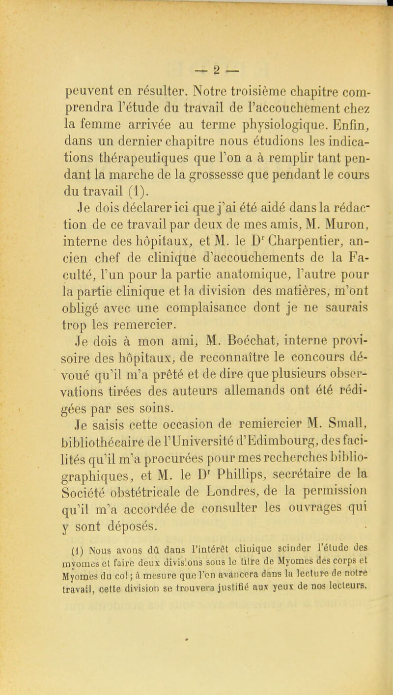 peuvent en résulter. Notre troisième chapitre com- prendra Tétude du travail de raccouchement chez la femme arrivée au terme physiologique. Enfin, dans un dernier chapitre nous étudions les indica- tions thérapeutiques que Ton a à remplir tant pen- dant la marche de la grossesse que pendant le cours du travail (1). Je dois déclarer ici que j'ai été aidé dans la rédac- tion de ce travail par deux de mes amis, M. Muron, interne des hôpitaux, et M. le D Charpentier, an- cien chef de clinique d'accouchements de la Fa- culté, Tun pour la partie anatomique, l'autre pour la partie clinique et la division des matières, m'ont obligé avec une complaisance dont je ne saurais trop les remercier. Je dois à mon ami, M. Boéchat, interne provi- soire des hôpitaux, de reconnaître le concours dé- voué qu'il m'a prêté et de dire que plusieurs obser- vations tirées des auteurs allemands ont été rédi- gées par ses soins. Je saisis cette occasion de remiercier M. Small, bibliothécaire de l'Université d'Edimbourg, des faci- lités qu'il m'a procurées pour mes recherches biblio- graphiques, et M. le Phillips, secrétaire de la Société obstétricale de Londres, de la permission qu'il m'a accordée de consulter les ouvrages qui y sont déposés. (1) Nous avons dû dans l'intérêt clinique scinder l'étude des myomes et faire deux divisions sous le tilre de Myomes des corps et Myomes du col ; à mesure que l'on avancera dans la lecture de notre travail, cette division se trouvera Justifié aux yeux de nos lecteurs.