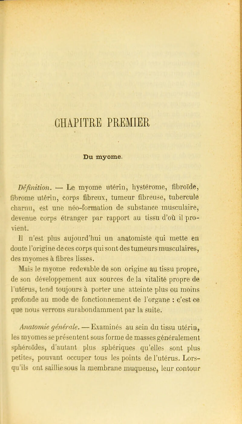 CHAPITRE PREMIER Du myome. Définition. — Le myome utérin, hystérome, fibroïde, fibrome utérin, corps fibreux, tumeur fibreuse, tubercule charnu, est une néo-formation de substance musculaire, devenue corps étranger par rapport au tissu d'où il pro- vient. 11 n'est plus aujourd'hui un anatomiste qui mette en doute l'origine de ces corps qui sont des tumeurs musculaires, des myomes à fibres lisses. Mais le myome redevable de son origine au tissu propre, de son développement aux sources de la vitalité propre de l'utérus, tend toujours à porter une atteinte plus ou moins profonde au mode de fonctionnement de l'organe : c'est ce que nous verrons surabondamment par la suite. Anatomie générale. — Examinés au sein du tissu utérin, les myomes se présentent sous forme de masses généralement sphéroïdes, d'autant plus sphériques qu'elles sont plus petites, pouvant occuper tous les points de l'utérus. Lors- qu'ils ont saillie sous la membrane muqueuse, leur contour