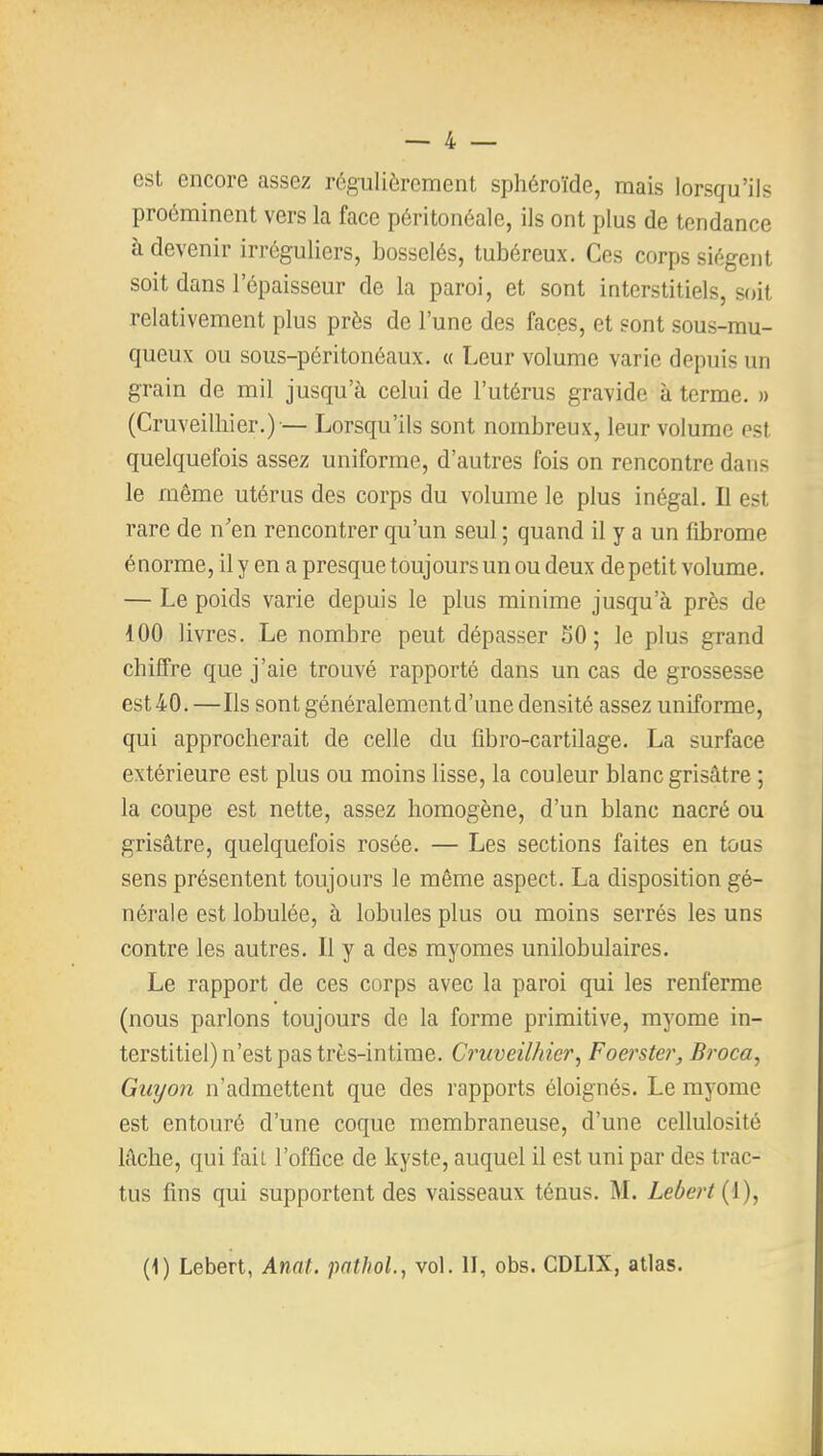 est encore assez régulièrement sphéroïde, mais lorsqu'ils proéminent vers la face péritonéale, ils ont plus de tendance à devenir irréguliers, bosselés, tubéreux. Ces corps siègent soit dans l'épaisseur de la paroi, et sont interstitiels, soit relativement plus près de l'une des faces, et sont sous-mu- queux ou sous-péritonéaux. « Leur volume varie depuis un grain de mil jusqu'à celui de l'utérus gravide à terme. » (Cruveilliier.)-— Lorsqu'ils sont nombreux, leur volume est quelquefois assez uniforme, d'autres fois on rencontre dans le même utérus des corps du volume le plus inégal. Il est rare de n'en rencontrer qu'un seul ; quand il y a un fibrome énorme, il y en a presque toujours un ou deux de petit volume. — Le poids varie depuis le plus minime jusqu'à près de 100 livres. Le nombre peut dépasser 50; le plus grand chiffre que j'aie trouvé rapporté dans un cas de grossesse est40.—Ils sont généralement d'une densité assez uniforme, qui approcherait de celle du fibro-cartilage. La surface extérieure est plus ou moins lisse, la couleur blanc grisâtre ; la coupe est nette, assez homogène, d'un blanc nacré ou grisâtre, quelquefois rosée. — Les sections faites en tous sens présentent toujours le même aspect. La disposition gé- nérale est lobulée, à lobules plus ou moins serrés les uns contre les autres. Il y a des myomes unilobulaires. Le rapport de ces corps avec la paroi qui les renferme (nous parlons toujours de la forme primitive, myome in- terstitiel) n'est pas très-intime. Cruveilhier, Foet^ster, Broca^ Giiyon n'admettent que des rapports éloignés. Le myome est entouré d'une coque membraneuse, d'une cellulosité lâche, qui faiL l'office de kyste, auquel il est uni par des trac- tus fins qui supportent des vaisseaux ténus. M. Lebert{{), (1) Lebert, Anat. pathol, vol. II, obs. CDLIX, atlas.