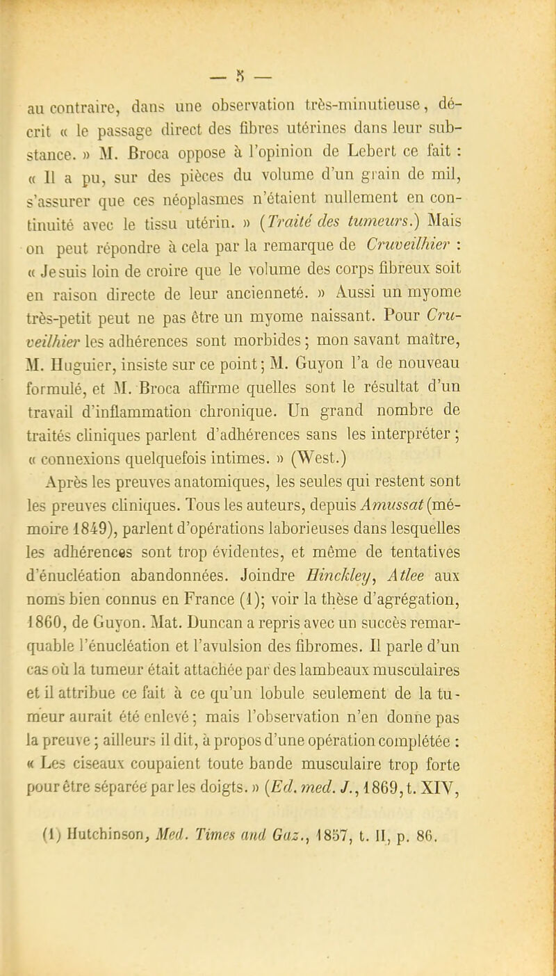 au contraire, dans une observation très-minutieuse, dé- crit « le passage direct des fibres utérines dans leur sub- stance. » M. Broca oppose à l'opinion de Lebert ce fait : « Il a pu, sur des pièces du volume d'un grain de mil, s'assurer que ces néoplasmes n'étaient nullement en con- tinuité avec le tissu utérin. » {Traité des tumeurs.) Mais on peut répondre à cela par la remarque de Cruveilhier ; « Je suis loin de croire que le volume des corps fibreux soit en raison directe de leur ancienneté. » Aussi un myome très-petit peut ne pas être un myome naissant. Pour Cru- veilhiei' les adhérences sont morbides ; mon savant maître, M. Huguier, insiste sur ce point; M. Guyon l'a de nouveau formidé, et M. Broca affirme quelles sont le résultat d'un travail d'inflammation chronique. Un grand nombre de traités cliniques parlent d'adhérences sans les interpréter ; « connexions quelquefois intimes. » (West.) Après les preuves anatomiques, les seules qui restent sont les preuves cliniques. Tous les auteurs, depuis Amussat {mé- moire 1849), parlent d'opérations laborieuses dans lesquelles les adhérences sont trop évidentes, et même de tentatives d'énucléation abandonnées. Joindre Hinckley, Atlee aux noms bien connus en France (1); voir la thèse d'agrégation, 1860, de Guyon. Mat. Duncan a repris avec un succès remar- quable l'énucléation et l'avulsion des fibromes. Il parle d'un cas où la tumeur était attachée par des lambeaux musculaires et il attribue ce fait à ce qu'un lobule seulement de la tu- meur aurait été enlevé ; mais l'observation n'en donne pas la preuve ; ailleurs il dit, à propos d'une opération complétée : « Les ciseaux coupaient toute bande musculaire trop forte pour être séparée par les doigts. » {Ed. med. /., 1869, t. XIV,