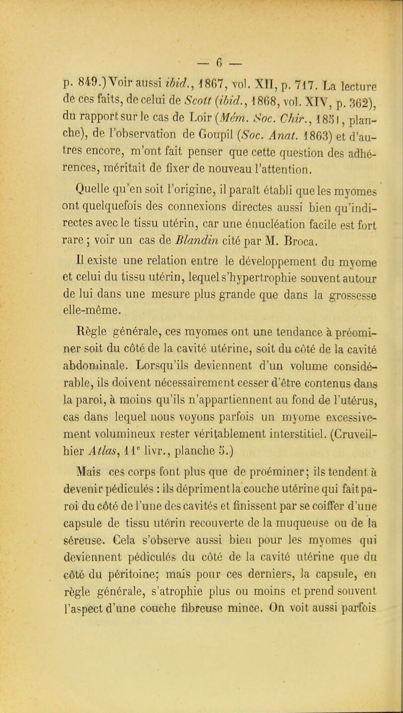 p. 849.) Voir aussi ibid., 1867, vol. XII, p. 717. La lecture de ces faits, de celui de Scott {ibicl, 1868, vol. XIV, p. ,362), du rapport sur le cas de Loir {Mém. Soc. Chir., 1831, plan- che), de l'observation de Goupil {Soc. Anat. 1863) et d'au- tres encore, m'ont fait penser que cette question des adhé- rences, méritait de fixer de nouveau l'attention. Quelle qu'en soit l'origine, il paraît établi que les myomes ont quelquefois des connexions directes aussi bien qu'indi- rectes avec le tissu utérin, car une énucléation facile est fort rare ; voir un cas de Blandin cité par M. Broca. Il existe une relation entre le développement du myome et celui du tissu utérin, lequel s'hypertrophie souvent autour de lui dans une mesure plus grande que dans la grossesse elle-même. Règle générale, ces myomes ont une tendance à préomi- ner soit du côté de la cavité utérine, soit du côté de la cavité abdominale. Lorsqu'ils deviennent d'un volume considé- rable, ils doivent nécessairement cesser d'être contenus dans la paroi, à moins qu'ils n'appartiennent au fond de l'utérus, cas dans lequel nous voyons parfois un myome excessive- ment volumineux rester véritablement interstitiel. (Cruveil- hier Atlas, 11^ livr., planche 5.) Mais ces corps font plus que de proéminer; ils tendent à devenir pédiculés : ils dépriment la couche utérine qui fait pa- roi du côté de l'une des cavités et finissent par se coiffer d'une capsule de tissu utérin recouverte de la muqueuse ou de la séreuse. Cela s'observe aussi bien pour les myomes qui deviennent pédiculés du côté de la cavité utérine que du côté du péritoine; mais pour ces derniers, la capsule, en règle générale, s'atrophie plus ou moins et prend souvent l'aspect d'une couche fibreuse mince. On voit aussi parfois