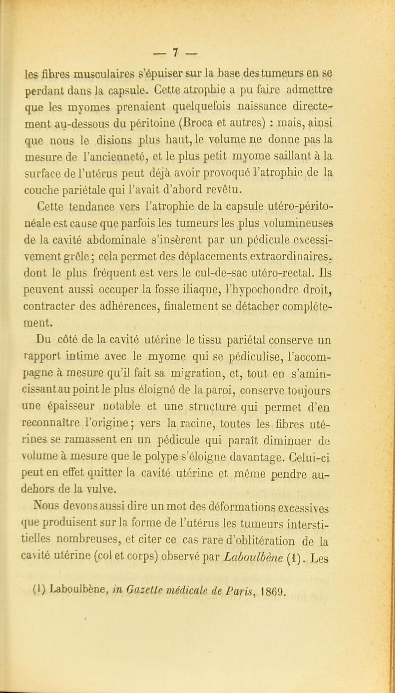 les fibres musculaires s'épuiser sur la base des tumeurs en se perdant dans la capsule. Cette atrophie a pu faire admettre que les myoraes prenaient quelquefois naissance directe- ment au-dessous du péritoine (Broca et autres) : mais, ainsi que nous le disions plus haut, le volume ne donne pas la mesure de l'ancienneté, et le plus petit myome saillant à la surface de l'utérus peut déjà avoir provoqué l'atrophie de la couche pariétale qui l'avait d'abord revêtu. Cette tendance vers l'atrophie de la capsule utéro-périto- néale est cause que parfois les tumeurs les plus volumineuses de la cavité abdominale s'insèrent par un pédicule excessi- vement grêle ; cela permet des déplacements extraordinaires, dont le plus fréquent est vers le cul-de-sac utéro-rectal. Ils peuvent aussi occuper la fosse iliaque, l'hypochondre droit, contracter des adhérences, finalement se détacher complète- ment. Du côté de la cavité utérine le tissu pariétal conserve un rapport intime avec le myome qui se pédiculise, l'accom- pagne à mesure qu'il fait sa m'gration, et, tout en s'amin- cissantaupointle plus éloigné de la paroi, conserve toujours une épaisseur notable et une structure qui permet d'en reconnaître l'origine; vers la racine, toutes les fibres uté- rines se ramassent en un pédicule qui paraît diminuer de volume à mesure que le polype s'éloigne davantage. Celui-ci peut en effet quitter la cavité utérine et même pendre au- dehors de la vulve. Nous devons aussi dire un mot des déformations excessives que produisent sur la forme de l'utérus les tumeurs intersti- tielles nombreuses, et citer ce cas rare d'oblitération de la cavité utérine (col et corps) observé par Laboulbène (1). Les (I) Laboulbène, in Gazette médicale de Paris, 1869.