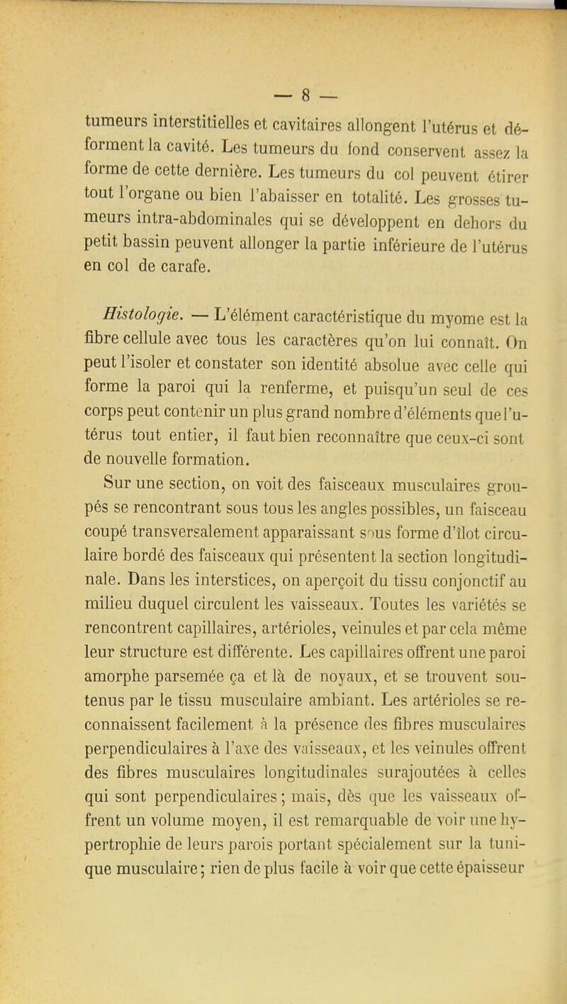 tumeurs interstitielles et cavitaires allongent l'utérus et dé- forment la cavité. Les tumeurs du fond conservent assez la forme de cette dernière. Les tumeurs du col peuvent étirer tout l'organe ou bien l'abaisser en totalité. Les grosses tu- meurs intra-abdominales qui se développent en dehors du petit bassin peuvent allonger la partie inférieure de l'utérus en col de carafe. Histologie. — L'élément caractéristique du myome est la fibre cellule avec tous les caractères qu'on lui connaît. On peut l'isoler et constater son identité absolue avec celle qui forme la paroi qui la renferme, et puisqu'un seul de ces corps peut contenir un plus grand nombre d'éléments que l'u- térus tout entier, il faut bien reconnaître que ceux-ci sont de nouvelle formation. Sur une section, on voit des faisceaux musculaires grou- pés se rencontrant sous tous les angles possibles, un faisceau coupé transversalement apparaissant s'ius forme d'îlot circu- laire bordé des faisceaux qui présentent la section longitudi- nale. Dans les interstices, on aperçoit du tissu conjonctif au milieu duquel circulent les vaisseaux. Toutes les variétés se rencontrent capillaires, artérioles, veinules et par cela même leur structure est différente. Les capillaires offrent une paroi amorphe parsemée ça et là de noyaux, et se trouvent sou- tenus par le tissu musculaire ambiant. Les artérioles se re- connaissent facilement h la présence des fibres musculaires perpendiculaires à l'axe des vaisseaux, et les veinules offrent des fibres musculaires longitudinales surajoutées à celles qui sont perpendiculaires ; mais, dès que les vaisseaux of- frent un volume moyen, il est remarquable de voir une hy- pertrophie de leurs parois portant spécialement sur la tuni- que musculaire ; rien de plus facile à voir que cette épaisseur