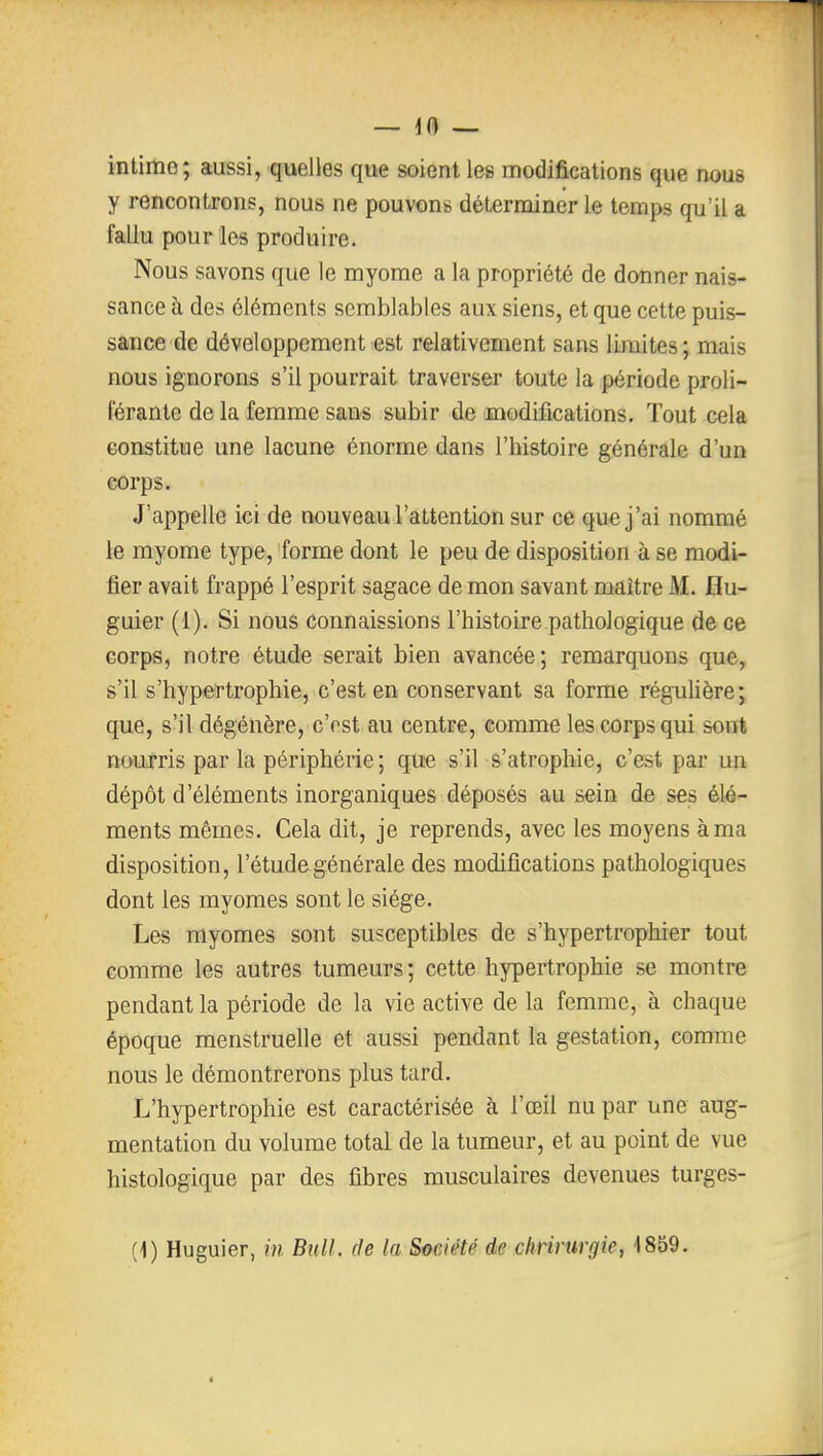 ifl — intime; aussi, quelles que soient les modifications que nous y rencontrons, nous ne pouvons déterminer le temps qu'il a fallu pour les produire. Nous savons que le myome a la propriété de donner nais- sance à des éléments semblables aux siens, et que cette puis- sance de développement est relativement sans limites; mais nous ignorons s'il pourrait traverser toute la période proli- férante de la femme sans subir de modifications. Tout cela constitue une lacune énorme dans l'histoire générale d'un corps. J'appelle ici de nouveau l'attention sur ce que j'ai nommé le myome type, forme dont le peu de disposition à se modi- fier avait frappé l'esprit sagace de mon savant maître M. flu- guier (1). Si nous connaissions l'histoire pathologique de ce corps, notre étude serait bien avancée; remarquons que, s'il s'hypertrophie, c'est en conservant sa forme réguUère; que, s'il dégénère, c'rst au centre, comme les corps qui sont nourris par la périphérie; que s'il-^'atrophie, c'est par un dépôt d'éléments inorganiques déposés au sein de ses élé^ ments mêmes. Cela dit, je reprends, avec les moyens à ma disposition, l'étude générale des modifications pathologiques dont les myomes sont le siège. Les myomes sont susceptibles de s'hypertrophier tout comme les autres tumeurs ; cette hypertrophie se montre pendant la période de la vie active de la femme, à chaque époque menstruelle et aussi pendant la gestation, comme nous le démontrerons plus tard. L'hypertrophie est caractérisée à l'œil nu par une aug- mentation du volume total de la tumeur, et au point de vue histologique par des fibres musculaires devenues turges- {]) Huguier, in Bull, de la Société de chrirurgie, 1859.