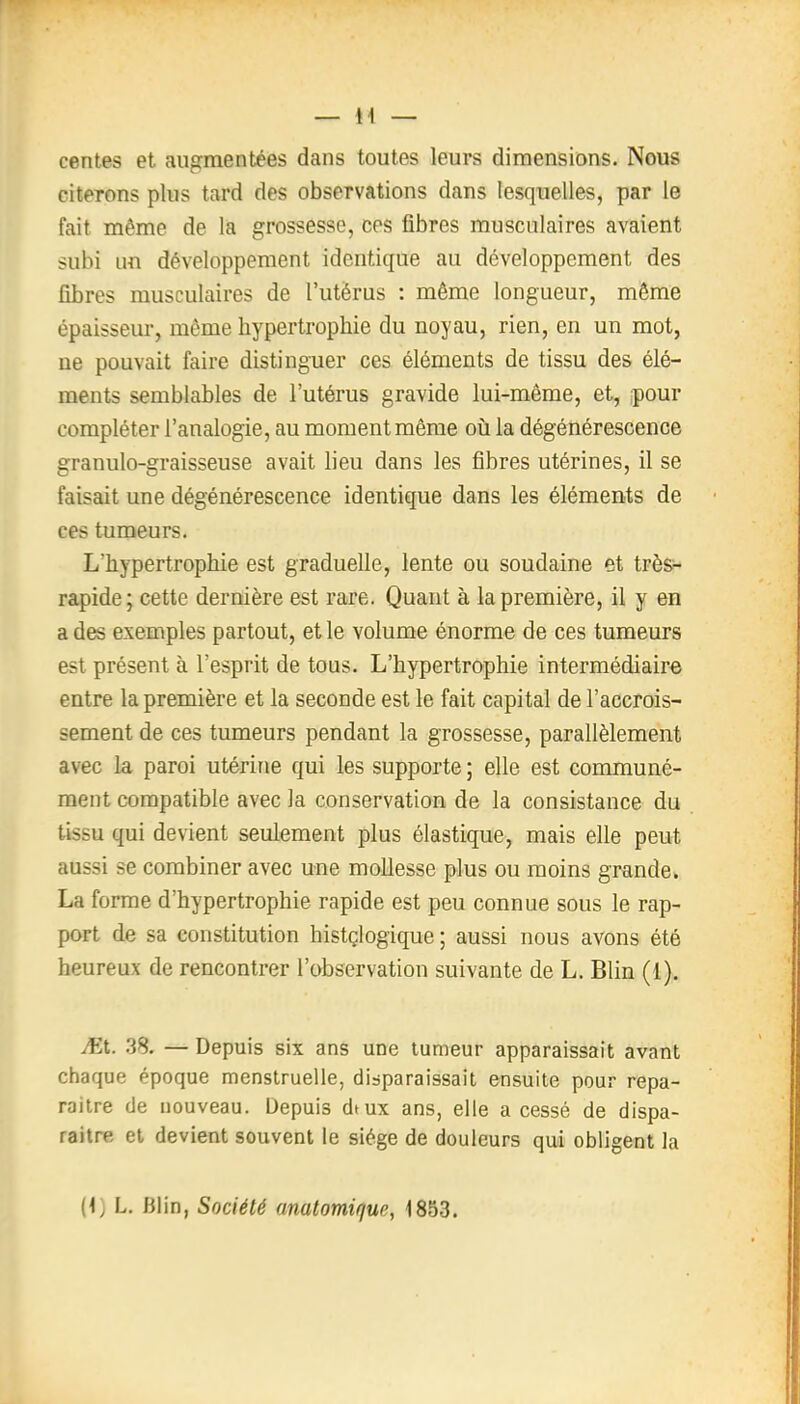 centes et augmentées dans toutes leurs dimensions. Nous citerons plus tard des observations dans lesquelles, par le fait même de la grossesse, ces fibres musculaires avaient subi un développement identique au développement des fibres musculaires de l'utérus : même longueur, même épaisseur, môme hypertrophie du noyau, rien, en un mot, ne pouvait faire distinguer ces éléments de tissu des élé- ments semblables de l'utérus gravide lui-même, et, pour compléter l'analogie, au moment même où la dégénérescence granulo-graisseuse avait lieu dans les fibres utérines, il se faisait une dégénérescence identique dans les éléments de ces tumeurs. L'hypertrophie est graduelle, lente ou soudaine et très- rapide; cette dernière est rare. Quant à la première, il y en a des exemples partout, et le volume énorme de ces tumeurs est présent à l'esprit de tous. L'hypertrophie intermédiaire entre la première et la seconde est le fait capital de l'accrois- sement de ces tumeurs pendant la grossesse, parallèlement avec la paroi utérine qui les supporte ; elle est communé- ment compatible avec la conservation de la consistance du tissu qui devient seulement plus élastique, mais elle peut aussi se combiner avec une mollesse plus ou moins grande. La forme d'hypertrophie rapide est peu connue sous le rap- port de sa constitution histçlogique ; aussi nous avons été heureux de rencontrer l'observation suivante de L. Blin (1). JEL .38. — Depuis six ans une tumeur apparaissait avant chaque époque menstruelle, disparaissait ensuite pour repa- raître de nouveau. Depuis dtux ans, elle a cessé de dispa- raître et devient souvent le siège de douleurs qui obligent la
