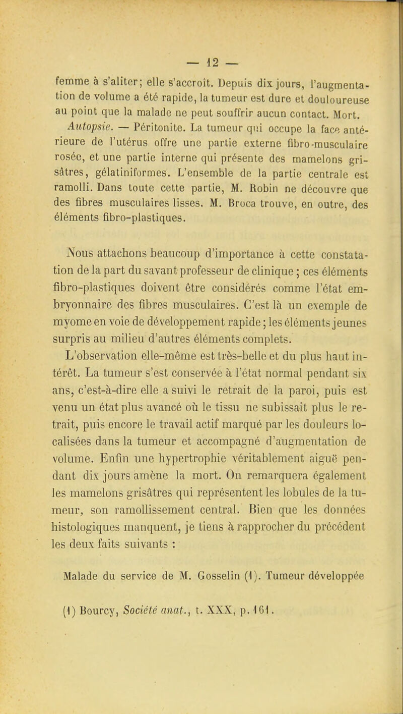 femme à s'aliter; elle s'accroît. Depuis dix jours, l'augmenta- tion de volume a été rapide, la tumeur est dure et douloureuse au point que la malade ne peut souffrir aucun contact. Mort. Autopsie. — Péritonite. La tumeur qui occupe la face anté- rieure de l'utérus offre une partie externe fibro-musculaire rosée, et une partie interne qui présente des mamelons gri- sâtres, gélatiniformes. L'ensemble de la partie centrale est ramolli. Dans toute cette partie, M. Robin ne découvre que des fibres musculaires lisses. M. Broca trouve, en outre, des éléments fibro-plastiques. Nous attachons beaucoup d'importance à cette constata- tion de la part du savant professeur de clinique ; ces éléments fîbro-plastiques doivent être considérés comme l'état em- bryonnaire des fibres musculaires. C'est là un exemple de myome en voie de développement rapide ; les éléments jeunes surpris au milieu d'autres éléments complets. L'observation elle-même est très-belle et du plus haut in- térêt. La tumeur s'est conservée à l'état normal pendant six ans, c'est-à-dire elle a suivi le retrait de la paroi, puis est venu un état plus avancé oii le tissu ne subissait plus le re- trait, puis encore le travail actif marqué par les douleurs lo- calisées dans la tumeur et accompagné d'augmentation de volume. Enfin une hypertrophie véritablement aiguë pen- dant dix jours amène la mort. On remarquera également les mamelons grisâtres qui représentent les lobules de la tu- meur, son ramollissement central. Bien que les données histologiques manquent, je tiens à rapprocher du précédent les deux faits suivants : Malade du service de M. Gosselin (1). Tumeur développée [\) Bourcy, Société amt., t. XXX, p. 161.