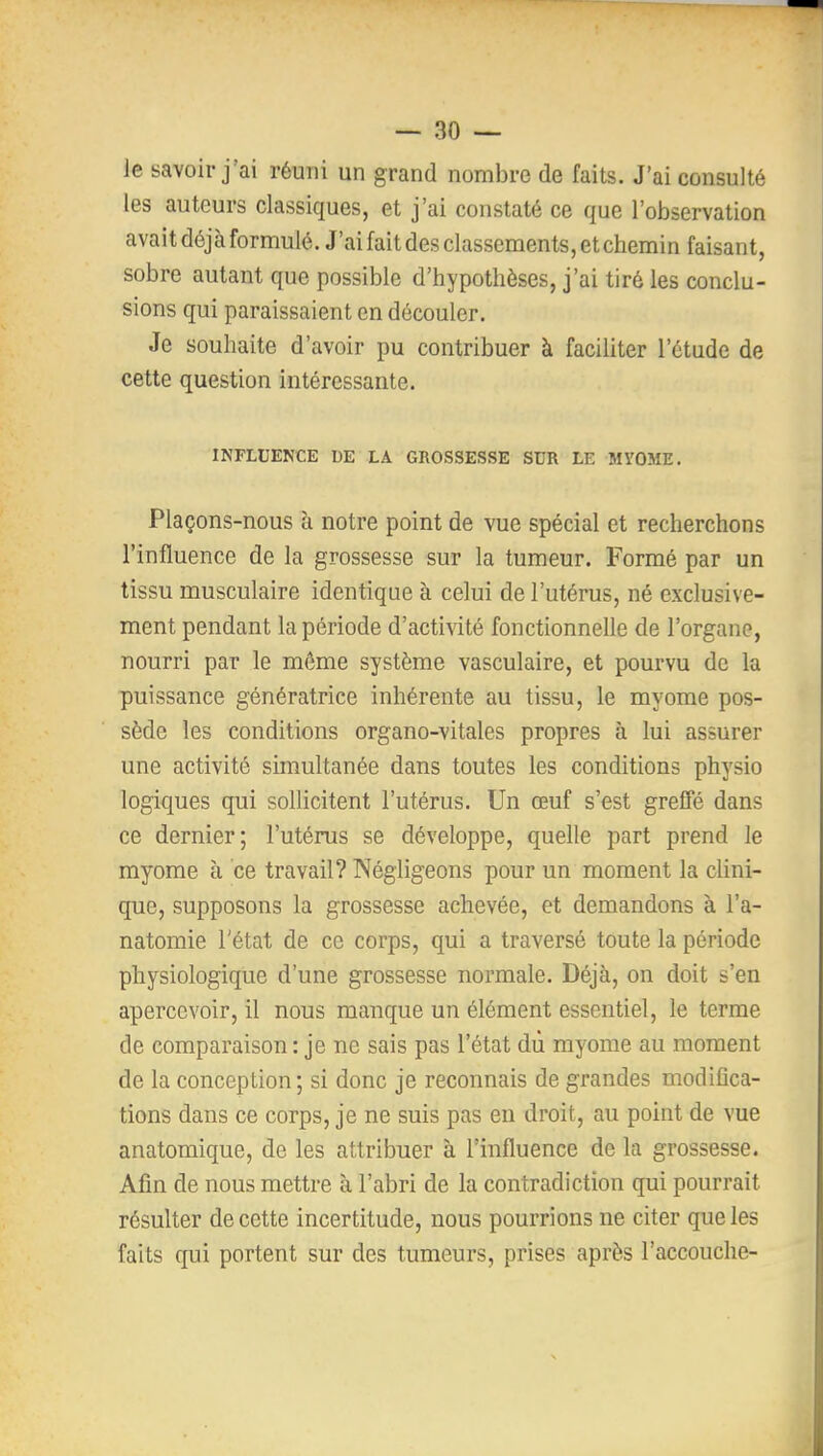 le savoir j'ai réuni un grand nombre de faits. J'ai consulté les auteurs classiques, et j'ai constaté ce que l'observation avait déjà formulé. J'aifaitdesclasseraents,etchemin faisant, sobre autant que possible d'hypothèses, j'ai tiré les conclu- sions qui paraissaient en découler. Je souhaite d'avoir pu contribuer à faciliter l'étude de cette question intéressante. INFLUENCE DE LA GROSSESSE SUR LE MVOME. Plaçons-nous à notre point de vue spécial et recherchons l'influence de la grossesse sur la tumeur. Formé par un tissu musculaire identique à celui de l'utérus, né exclusive- ment pendant la période d'activité fonctionnelle de l'organe, nourri par le môme système vasculaire, et pourvu de la puissance génératrice inhérente au tissu, le myome pos- sède les conditions organo-vitales propres à lui assurer une activité simultanée dans toutes les conditions physio logiques qui sollicitent l'utérus. Un œuf s'est greffé dans ce dernier; l'utérus se développe, quelle part prend le myome à ce travail? Négligeons pour un moment la clini- que, supposons la grossesse achevée, et demandons à l'a- natomie l'état de ce corps, qui a traversé toute la période physiologique d'une grossesse normale. Déjà, on doit s'en apercevoir, il nous manque un élément essentiel, le terme de comparaison : je ne sais pas l'état dù myome au moment de la conception; si donc je reconnais de grandes modifica- tions dans ce corps, je ne suis pas en droit, au point de vue anatomique, de les attribuer à l'influence de la grossesse. Afin de nous mettre à l'abri de la contradiction qui pourrait résulter de cette incertitude, nous pourrions ne citer que les faits qui portent sur des tumeurs, prises après l'accouche-