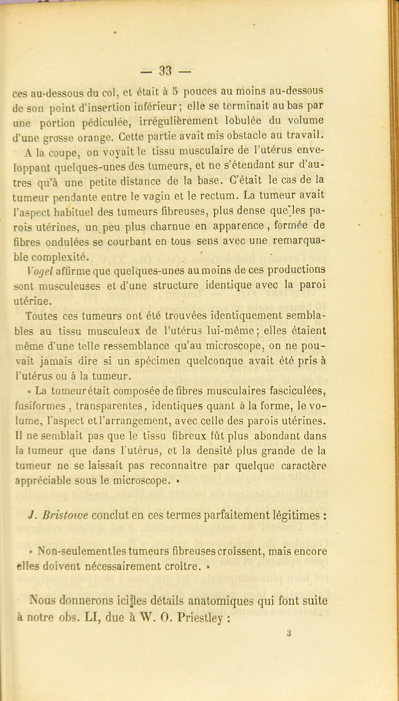 ces au-dessous du col, et était à 5 pouces au moins au-dessous de son point d'insertion inférieur; elle se terminait au bas par une portion pédiculée, irrégulièrement lobulée du volume d'une grasse orange. Cette partie avait mis obstacle au travail. A la coupe, on voyait le tissu musculaire de l'utérus enve- loppant quelques-unes des tumeurs, et ne s'étendant sur d'au- tres qu'à une petite distance de la base. C'était le cas de la tumeur pendante entre le vagin et le rectum. La tumeur avait l'aspect habituel des tumeurs fibreuses, plus dense que'les pa- rois utérines, un peu plus charnue en apparence , formée de fibres ondulées se courbant en tous sens avec une remarqua- ble complexité. Voijel affirme que quelques-unes au moins de ces productions sont musculeuses et d'une structure identique avec la paroi utérine. Toutes ces tumeurs ont été trouvées identiquement sembla- bles au tissu musculeux de l'utérus lui-même; elles étaient même d'une telle ressemblance qu'au microscope, on ne pou- vait jamais dire si un spécimen quelconque avait été pris à l'utérus ou à la tumeur. • La tumeurétait composée de fibres musculaires fasciculées, fusiformes , transparentes, identiques quant à la forme, le vo- lume, l'aspect et l'arrangement, avec celle des parois utérines. 11 ne semblait pas que le tissu fibreux fût plus abondant dans la tumeur que dans l utérus, et la densité plus grande de la tumeur ne se laissait pas reconnaître par quelque caractère appréciable sous le microscope. » J. Bristoioe conclut en ces termes parfaitement légitimes : « Non-seulementles tumeurs fibreuses croissent, mais encore elles doivent nécessairement croître. • Nous donnerons icijles détails anatomiques qui font suite à notre obs. LI, due à W. 0. Priestley :