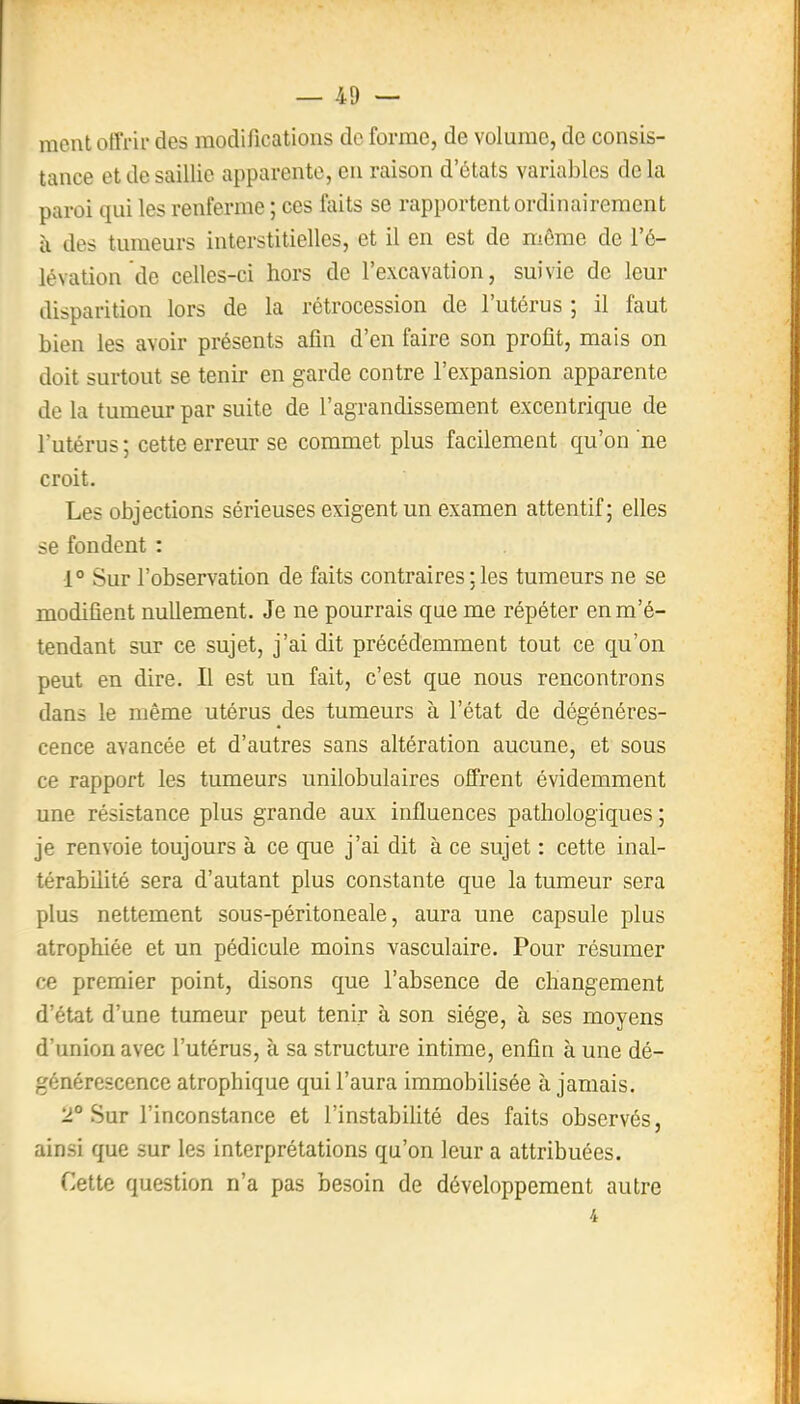 ment offrir des modifications de forme, de volume, de consis- tance et de saillie apparente, en raison d'états variables de la paroi qui les renferme ; ces faits se rapportent ordinairement ù des tumeurs interstitielles, et il en est de môme de l'é- lévation de celles-ci hors de l'excavation, suivie de leur disparition lors de la rétrocession de l'utérus ; il faut bien les avoir présents afin d'en faire son profit, mais on doit surtout se tenir en garde contre l'expansion apparente de la tumeur par suite de l'agrandissement excentrique de l'utérus ; cette erreur se commet plus facilement qu'on ne croit. Les objections sérieuses exigent un examen attentif; elles se fondent : •1° Sur l'observation de faits contraires ; les tumeurs ne se modifient nullement. Je ne pourrais que me répéter enm'é- tendant sur ce sujet, j'ai dit précédemment tout ce qu'on peut en dire. Il est un fait, c'est que nous rencontrons dans le même utérus des tumeurs à l'état de dégénéres- cence avancée et d'autres sans altération aucune, et sous ce rapport les tumeurs unilobulaires offrent évidemment une résistance plus grande aux influences pathologiques ; je renvoie toujours à ce que j'ai dit à ce sujet : cette inal- térabilité sera d'autant plus constante que la tumeur sera plus nettement sous-péritoneale, aura une capsule plus atrophiée et un pédicule moins vasculaire. Pour résumer ce premier point, disons que l'absence de changement d'état d'une tumeur peut tenir à son siège, à ses moyens d'union avec l'utérus, à sa structure intime, enfin à une dé- générescence atrophique qui l'aura immobiUsée à jamais. 2° Sur l'inconstance et l'instabilité des faits observés, ainsi que sur les interprétations qu'on leur a attribuées. Cette question n'a pas besoin de développement autre 4