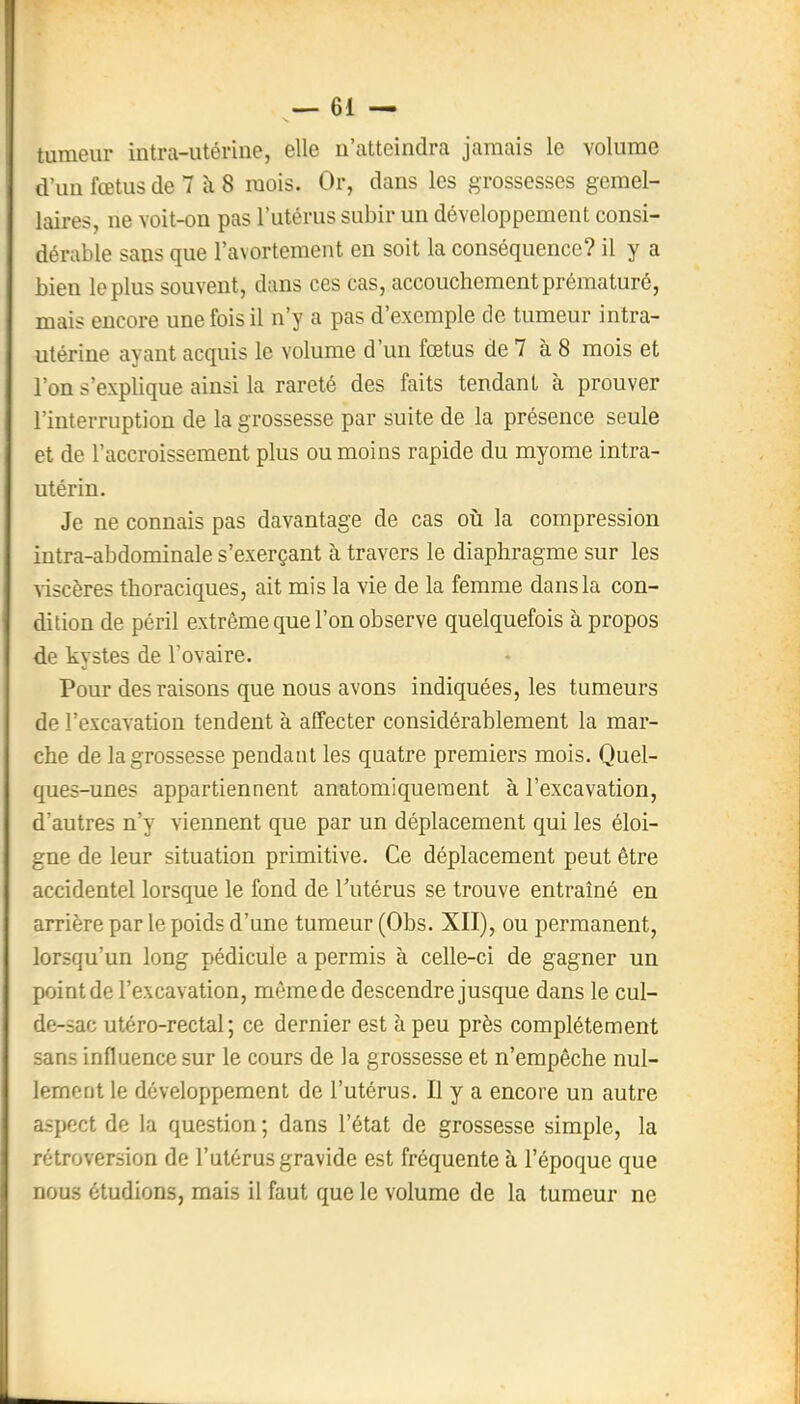 tumeur intra-utérine, elle n'atteindra jamais le volume d'un fœtus de 7 à 8 mois. Or, dans les grossesses gémel- laires, ne voit-on pas l'utérus subir un développement consi- dérable sans que l'avortement en soit la conséquence? il y a bien lopins souvent, dans ces cas, accouchement prématuré, mais encore une fois il n'y a pas d'exemple de tumeur intra- utérine ayant acquis le volume d'un fœtus de 7 à 8 mois et l'on s'explique ainsi la rareté des faits tendant à prouver l'interruption de la grossesse par suite de la présence seule et de l'accroissement plus ou moins rapide du myome intra- utérin. Je ne connais pas davantage de cas où la compression intra-abdominale s'exerçant à travers le diaphragme sur les ■siscères thoraciques, ait mis la vie de la femme dans la con- dition de péril extrême que l'on observe quelquefois à propos de kystes de l'ovaire. Pour des raisons que nous avons indiquées, les tumeurs de l'excavation tendent à affecter considérablement la mar- che de la grossesse pendant les quatre premiers mois. Quel- ques-unes appartiennent anatomiqueraent à l'excavation, d'autres n'y viennent que par un déplacement qui les éloi- gne de leur situation primitive. Ce déplacement peut être accidentel lorsque le fond de Tutérus se trouve entraîné en arrière par le poids d'une tumeur (Obs. XII), ou permanent, lorsqu'un long pédicule a permis à celle-ci de gagner un point de l'excavation, même de descendre jusque dans le cul- de-sac utéro-rectal ; ce dernier est à peu près complètement sans influence sur le cours de la grossesse et n'empêche nul- lement le développement de l'utérus. Il y a encore un autre aspect de la question ; dans l'état de grossesse simple, la rétroversion de l'utérus gravide est fréquente à l'époque que nous étudions, mais il faut que le volume de la tumeur ne